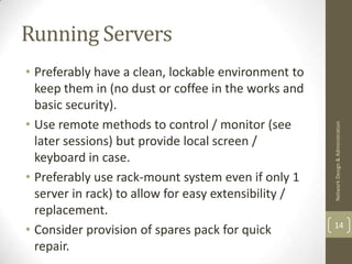 Running Servers
• Preferably have a clean, lockable environment to
  keep them in (no dust or coffee in the works and
  basic security).
• Use remote methods to control / monitor (see




                                                      Network Design & Administration
  later sessions) but provide local screen /
  keyboard in case.
• Preferably use rack-mount system even if only 1
  server in rack) to allow for easy extensibility /
  replacement.
                                                      14
• Consider provision of spares pack for quick
  repair.
 
