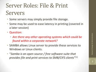 Server Roles: File & Print
Servers
• Some servers may simply provide file storage.
• Some may be used to ease latency in printing (covered in
  a later session)
• Question:




                                                             Network Design & Administration
   • Are there any other operating systems which could be
     found within a corporate network?
• SAMBA allows Linux server to provide these services to
  Windows or Linux clients.
• “Samba is an open source / free software suite that
  provides file and print services to SMB/CIFS clients”[1]
                                                                     3
 