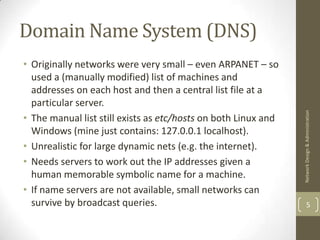 Domain Name System (DNS)
• Originally networks were very small – even ARPANET – so
  used a (manually modified) list of machines and
  addresses on each host and then a central list file at a
  particular server.




                                                                Network Design & Administration
• The manual list still exists as etc/hosts on both Linux and
  Windows (mine just contains: 127.0.0.1 localhost).
• Unrealistic for large dynamic nets (e.g. the internet).
• Needs servers to work out the IP addresses given a
  human memorable symbolic name for a machine.
• If name servers are not available, small networks can
  survive by broadcast queries.                                         5
 