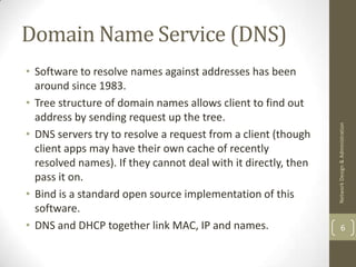 Domain Name Service (DNS)
• Software to resolve names against addresses has been
  around since 1983.
• Tree structure of domain names allows client to find out
  address by sending request up the tree.




                                                                Network Design & Administration
• DNS servers try to resolve a request from a client (though
  client apps may have their own cache of recently
  resolved names). If they cannot deal with it directly, then
  pass it on.
• Bind is a standard open source implementation of this
  software.
• DNS and DHCP together link MAC, IP and names.                         6
 