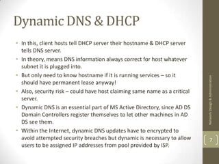 Dynamic DNS & DHCP
• In this, client hosts tell DHCP server their hostname & DHCP server
  tells DNS server.
• In theory, means DNS information always correct for host whatever
  subnet it is plugged into.
• But only need to know hostname if it is running services – so it




                                                                           Network Design & Administration
  should have permanent lease anyway!
• Also, security risk – could have host claiming same name as a critical
  server.
• Dynamic DNS is an essential part of MS Active Directory, since AD DS
  Domain Controllers register themselves to let other machines in AD
  DS see them.
• Within the Internet, dynamic DNS updates have to encrypted to
  avoid attempted security breaches but dynamic is necessary to allow              7
  users to be assigned IP addresses from pool provided by ISP.
 