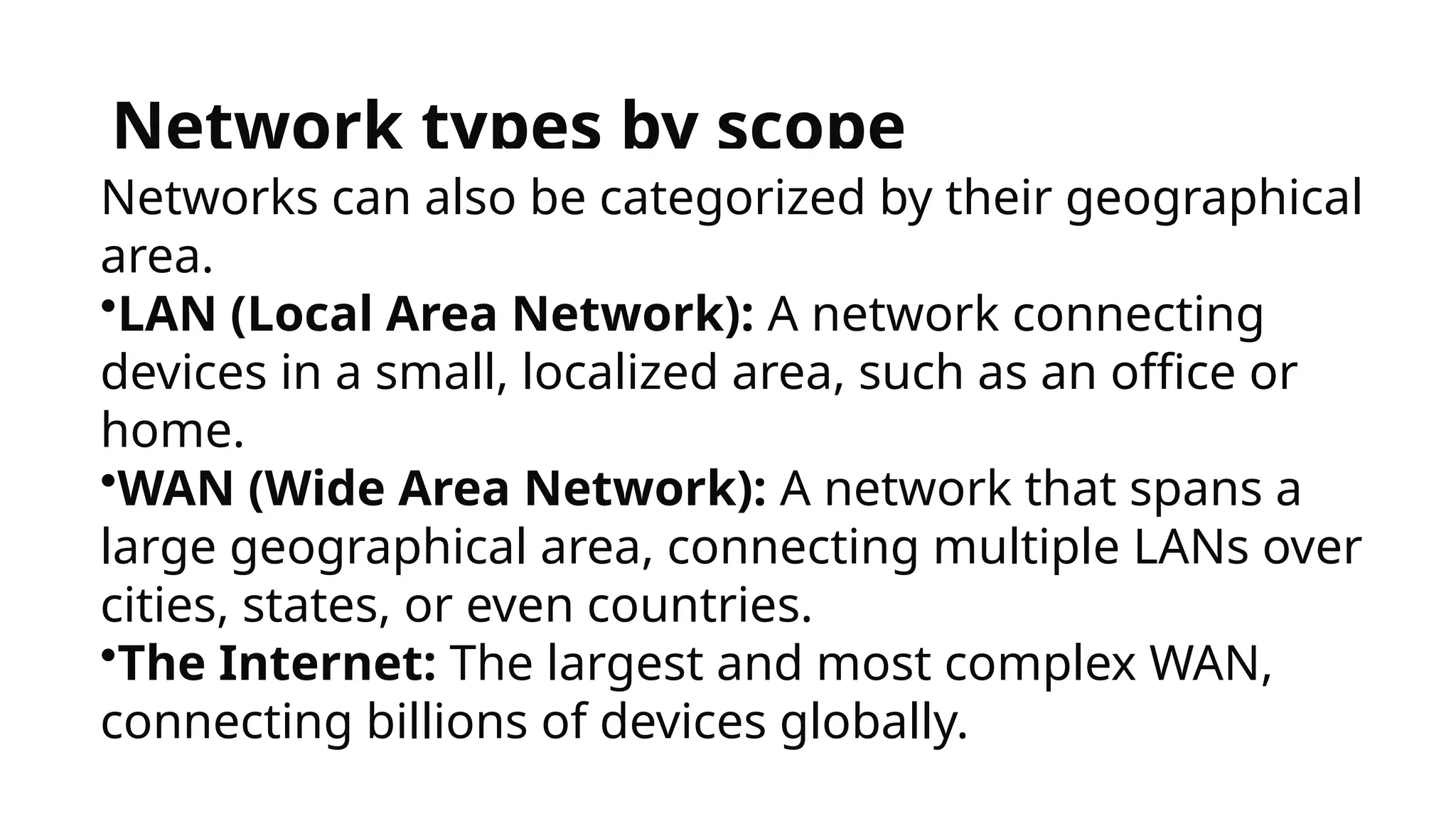 Network types by scope
Networks can also be categorized by their geographical
area.
•LAN (Local Area Network): A network connecting
devices in a small, localized area, such as an office or
home.
•WAN (Wide Area Network): A network that spans a
large geographical area, connecting multiple LANs over
cities, states, or even countries.
•The Internet: The largest and most complex WAN,
connecting billions of devices globally.
 