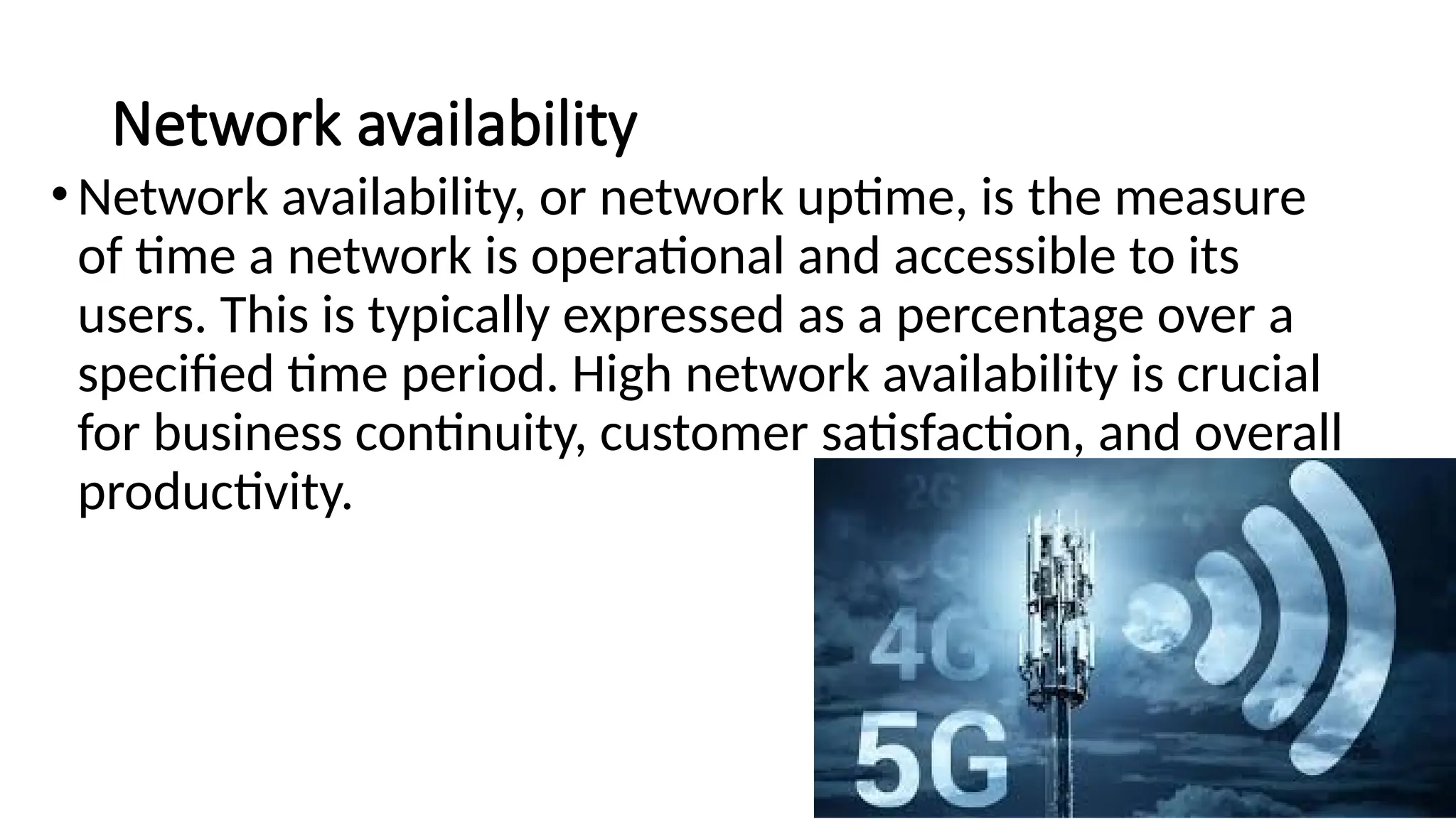 Network availability
•Network availability, or network uptime, is the measure
of time a network is operational and accessible to its
users. This is typically expressed as a percentage over a
specified time period. High network availability is crucial
for business continuity, customer satisfaction, and overall
productivity.
 