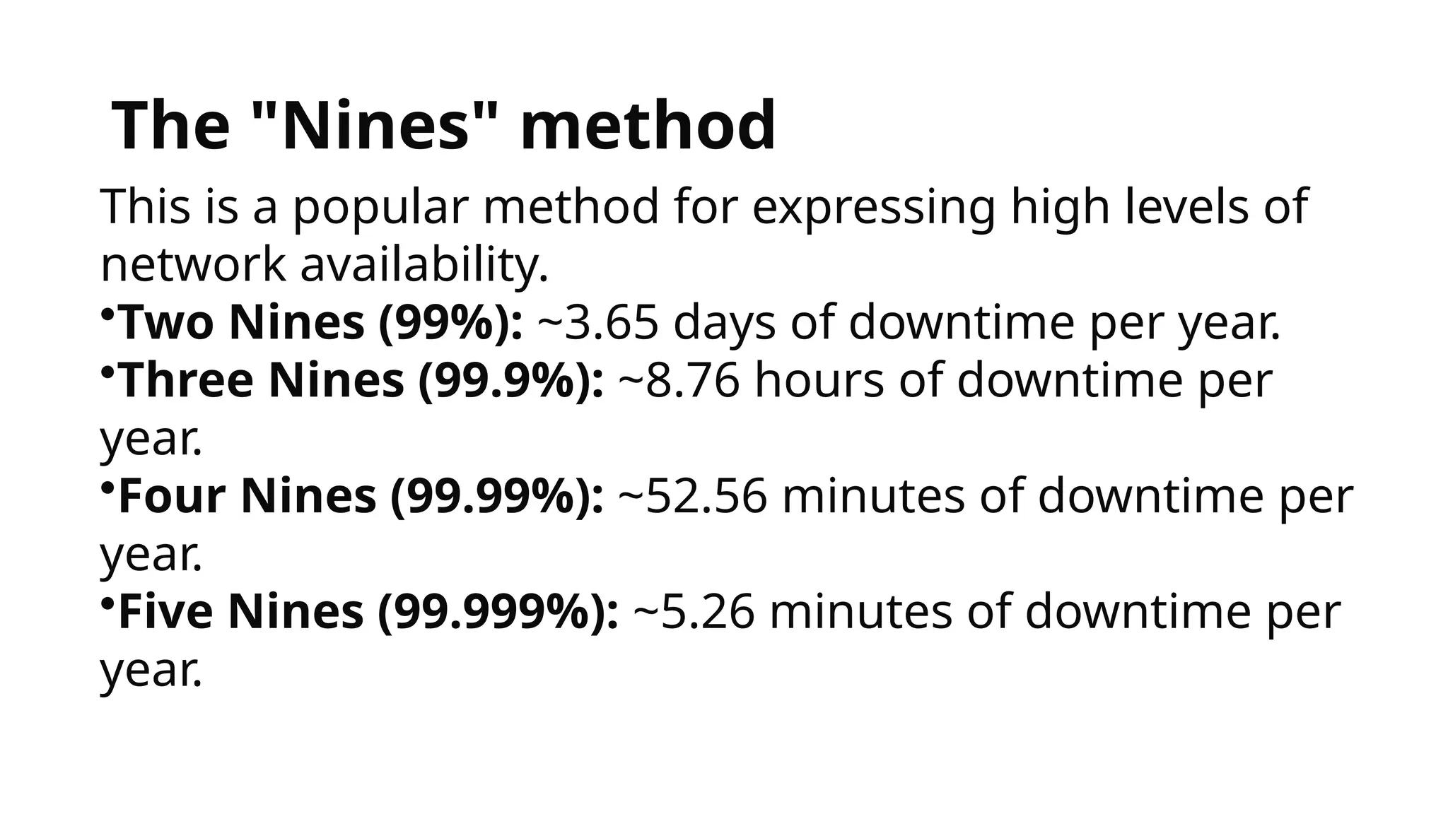 The "Nines" method
This is a popular method for expressing high levels of
network availability.
•Two Nines (99%): ~3.65 days of downtime per year.
•Three Nines (99.9%): ~8.76 hours of downtime per
year.
•Four Nines (99.99%): ~52.56 minutes of downtime per
year.
•Five Nines (99.999%): ~5.26 minutes of downtime per
year.
 