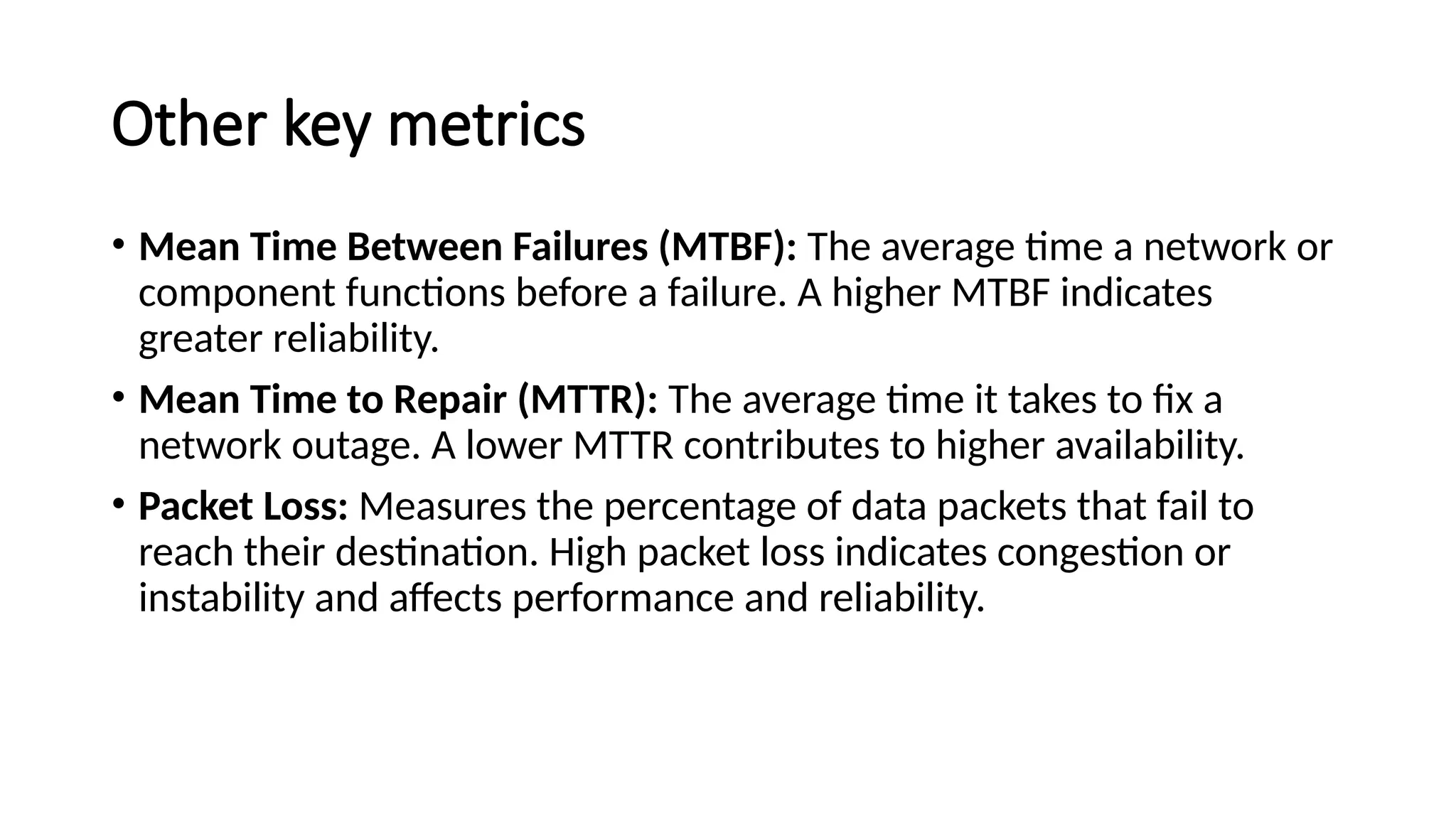 Other key metrics
• Mean Time Between Failures (MTBF): The average time a network or
component functions before a failure. A higher MTBF indicates
greater reliability.
• Mean Time to Repair (MTTR): The average time it takes to fix a
network outage. A lower MTTR contributes to higher availability.
• Packet Loss: Measures the percentage of data packets that fail to
reach their destination. High packet loss indicates congestion or
instability and affects performance and reliability.
 