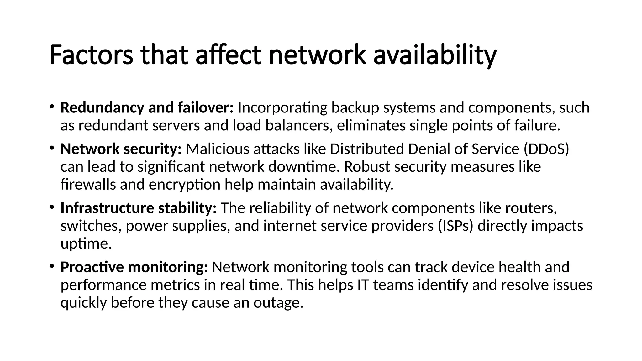 Factors that affect network availability
• Redundancy and failover: Incorporating backup systems and components, such
as redundant servers and load balancers, eliminates single points of failure.
• Network security: Malicious attacks like Distributed Denial of Service (DDoS)
can lead to significant network downtime. Robust security measures like
firewalls and encryption help maintain availability.
• Infrastructure stability: The reliability of network components like routers,
switches, power supplies, and internet service providers (ISPs) directly impacts
uptime.
• Proactive monitoring: Network monitoring tools can track device health and
performance metrics in real time. This helps IT teams identify and resolve issues
quickly before they cause an outage.
 