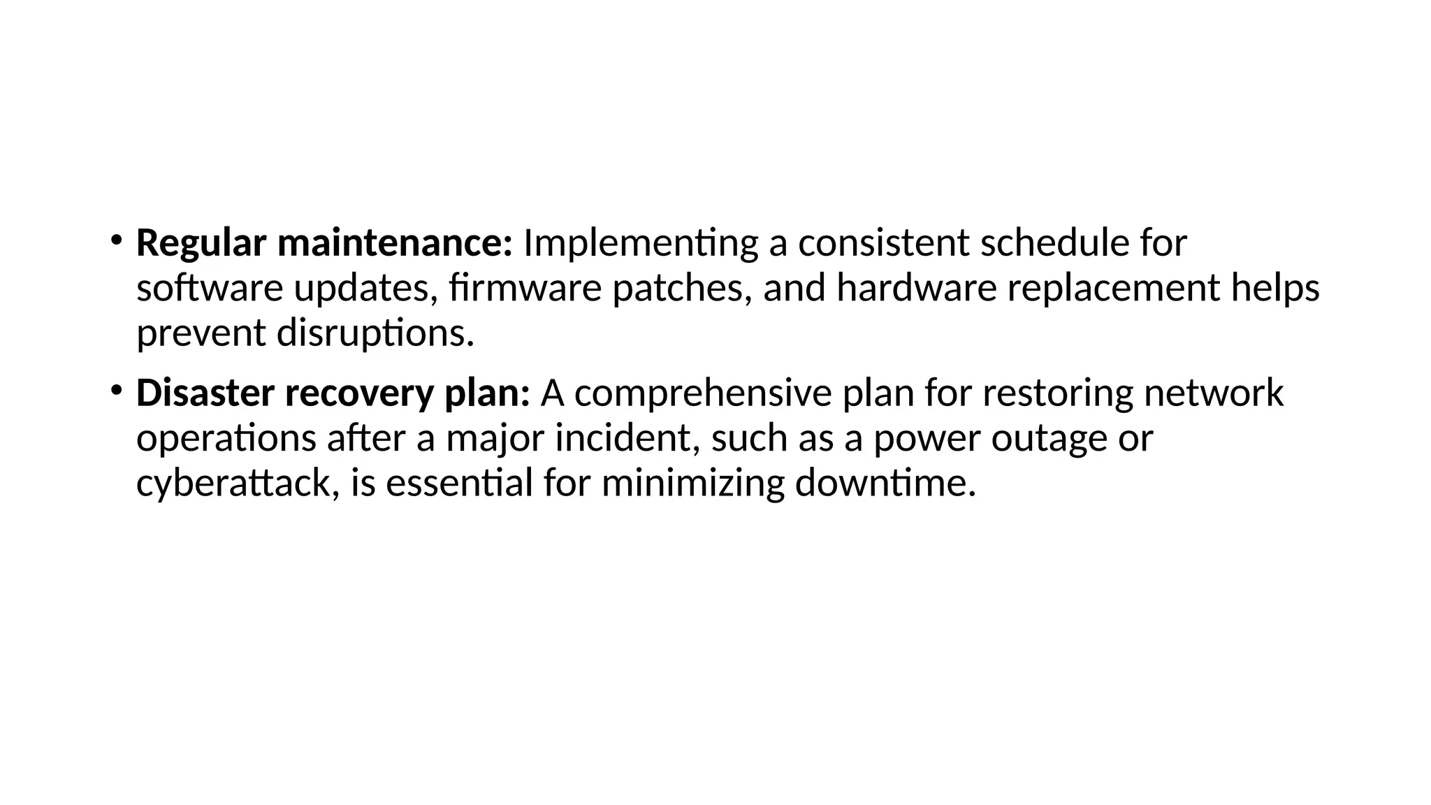 • Regular maintenance: Implementing a consistent schedule for
software updates, firmware patches, and hardware replacement helps
prevent disruptions.
• Disaster recovery plan: A comprehensive plan for restoring network
operations after a major incident, such as a power outage or
cyberattack, is essential for minimizing downtime.
 
