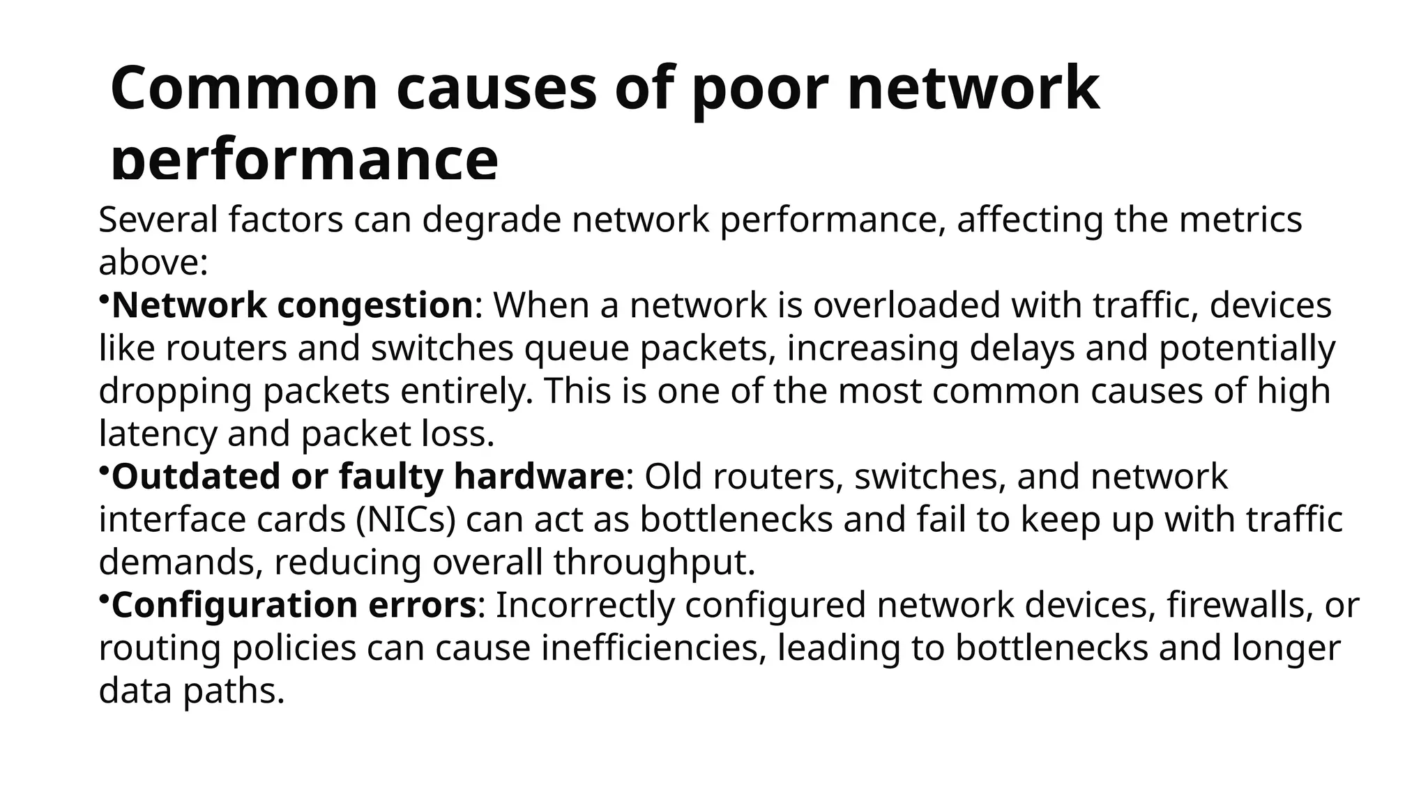 Common causes of poor network
performance
Several factors can degrade network performance, affecting the metrics
above:
•Network congestion: When a network is overloaded with traffic, devices
like routers and switches queue packets, increasing delays and potentially
dropping packets entirely. This is one of the most common causes of high
latency and packet loss.
•Outdated or faulty hardware: Old routers, switches, and network
interface cards (NICs) can act as bottlenecks and fail to keep up with traffic
demands, reducing overall throughput.
•Configuration errors: Incorrectly configured network devices, firewalls, or
routing policies can cause inefficiencies, leading to bottlenecks and longer
data paths.
 