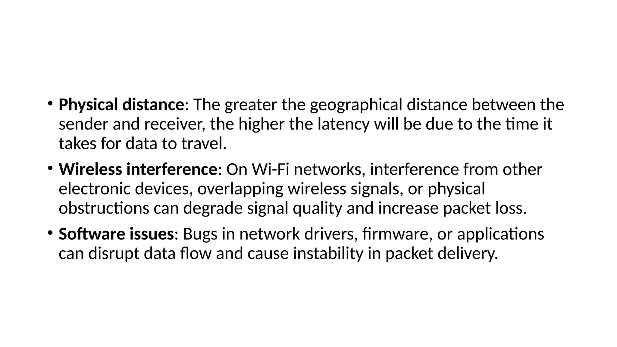 • Physical distance: The greater the geographical distance between the
sender and receiver, the higher the latency will be due to the time it
takes for data to travel.
• Wireless interference: On Wi-Fi networks, interference from other
electronic devices, overlapping wireless signals, or physical
obstructions can degrade signal quality and increase packet loss.
• Software issues: Bugs in network drivers, firmware, or applications
can disrupt data flow and cause instability in packet delivery.
 
