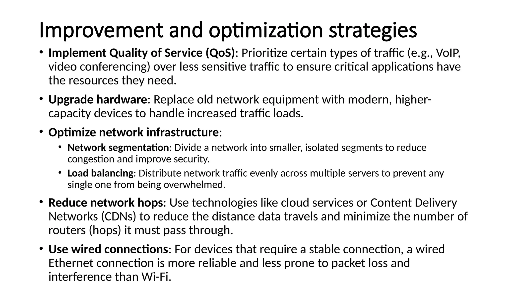 Improvement and optimization strategies
• Implement Quality of Service (QoS): Prioritize certain types of traffic (e.g., VoIP,
video conferencing) over less sensitive traffic to ensure critical applications have
the resources they need.
• Upgrade hardware: Replace old network equipment with modern, higher-
capacity devices to handle increased traffic loads.
• Optimize network infrastructure:
• Network segmentation: Divide a network into smaller, isolated segments to reduce
congestion and improve security.
• Load balancing: Distribute network traffic evenly across multiple servers to prevent any
single one from being overwhelmed.
• Reduce network hops: Use technologies like cloud services or Content Delivery
Networks (CDNs) to reduce the distance data travels and minimize the number of
routers (hops) it must pass through.
• Use wired connections: For devices that require a stable connection, a wired
Ethernet connection is more reliable and less prone to packet loss and
interference than Wi-Fi.
 
