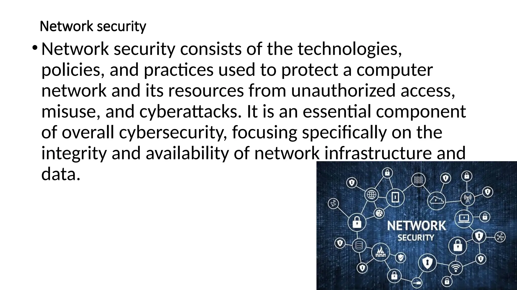 Network security
•Network security consists of the technologies,
policies, and practices used to protect a computer
network and its resources from unauthorized access,
misuse, and cyberattacks. It is an essential component
of overall cybersecurity, focusing specifically on the
integrity and availability of network infrastructure and
data.
 