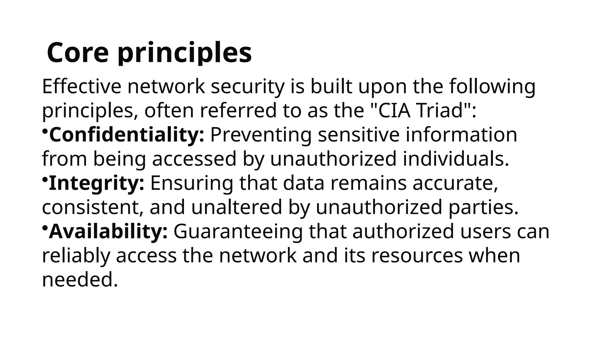 Core principles
Effective network security is built upon the following
principles, often referred to as the "CIA Triad":
•Confidentiality: Preventing sensitive information
from being accessed by unauthorized individuals.
•Integrity: Ensuring that data remains accurate,
consistent, and unaltered by unauthorized parties.
•Availability: Guaranteeing that authorized users can
reliably access the network and its resources when
needed.
 