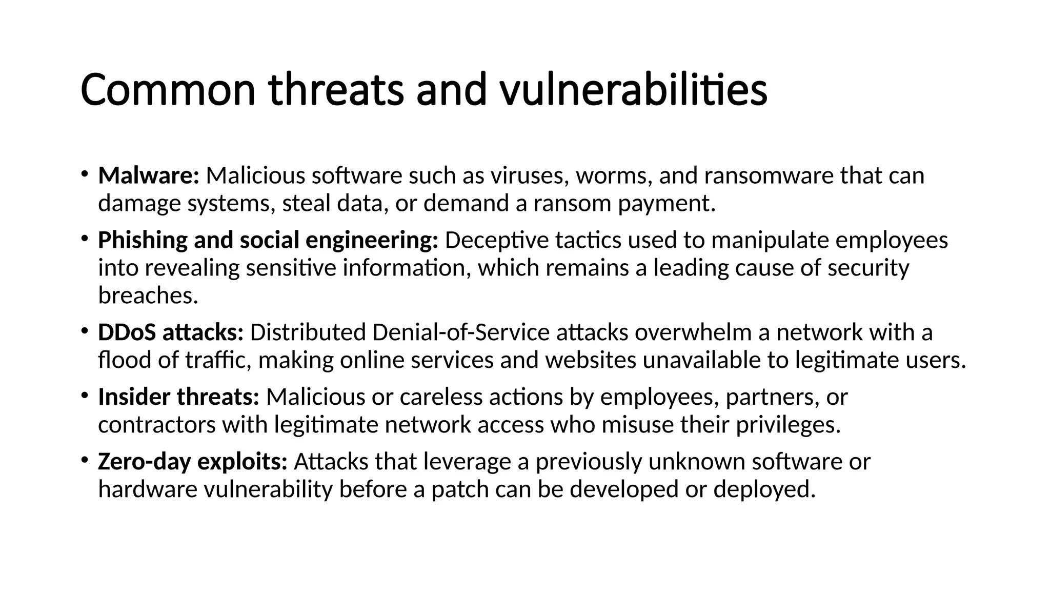 Common threats and vulnerabilities
• Malware: Malicious software such as viruses, worms, and ransomware that can
damage systems, steal data, or demand a ransom payment.
• Phishing and social engineering: Deceptive tactics used to manipulate employees
into revealing sensitive information, which remains a leading cause of security
breaches.
• DDoS attacks: Distributed Denial-of-Service attacks overwhelm a network with a
flood of traffic, making online services and websites unavailable to legitimate users.
• Insider threats: Malicious or careless actions by employees, partners, or
contractors with legitimate network access who misuse their privileges.
• Zero-day exploits: Attacks that leverage a previously unknown software or
hardware vulnerability before a patch can be developed or deployed.
 