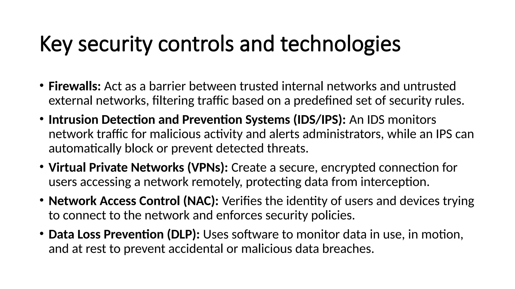 Key security controls and technologies
• Firewalls: Act as a barrier between trusted internal networks and untrusted
external networks, filtering traffic based on a predefined set of security rules.
• Intrusion Detection and Prevention Systems (IDS/IPS): An IDS monitors
network traffic for malicious activity and alerts administrators, while an IPS can
automatically block or prevent detected threats.
• Virtual Private Networks (VPNs): Create a secure, encrypted connection for
users accessing a network remotely, protecting data from interception.
• Network Access Control (NAC): Verifies the identity of users and devices trying
to connect to the network and enforces security policies.
• Data Loss Prevention (DLP): Uses software to monitor data in use, in motion,
and at rest to prevent accidental or malicious data breaches.
 