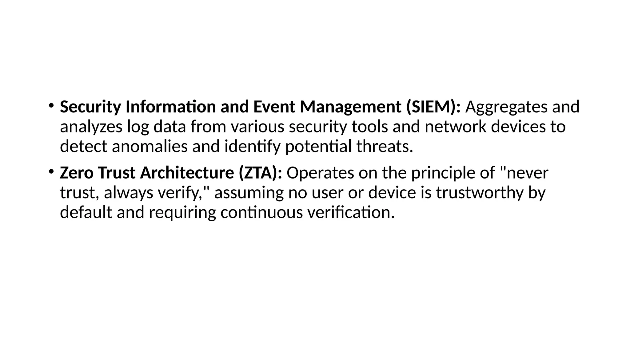 • Security Information and Event Management (SIEM): Aggregates and
analyzes log data from various security tools and network devices to
detect anomalies and identify potential threats.
• Zero Trust Architecture (ZTA): Operates on the principle of "never
trust, always verify," assuming no user or device is trustworthy by
default and requiring continuous verification.
 