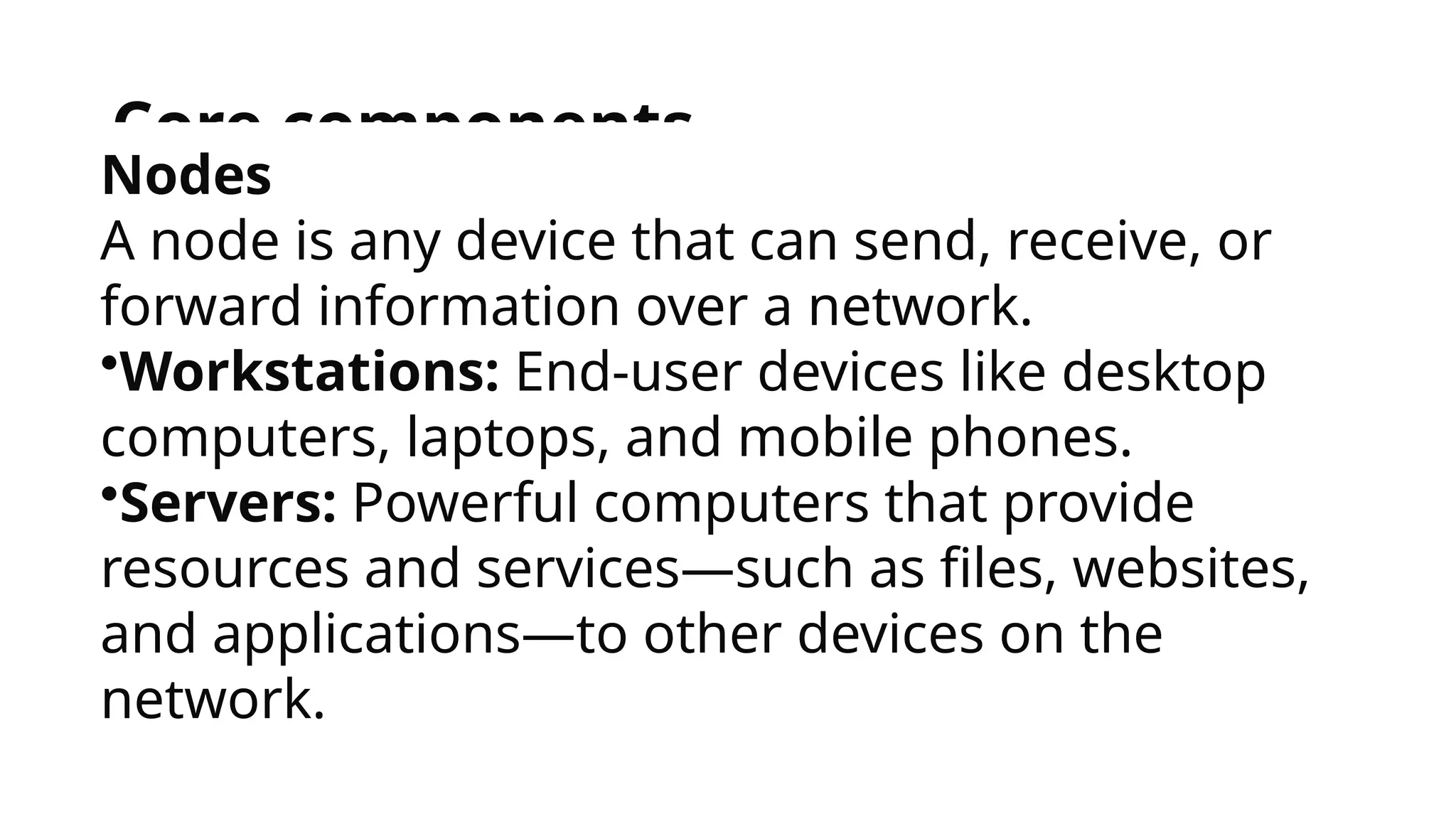 Core components
Nodes
A node is any device that can send, receive, or
forward information over a network.
•Workstations: End-user devices like desktop
computers, laptops, and mobile phones.
•Servers: Powerful computers that provide
resources and services—such as files, websites,
and applications—to other devices on the
network.
 