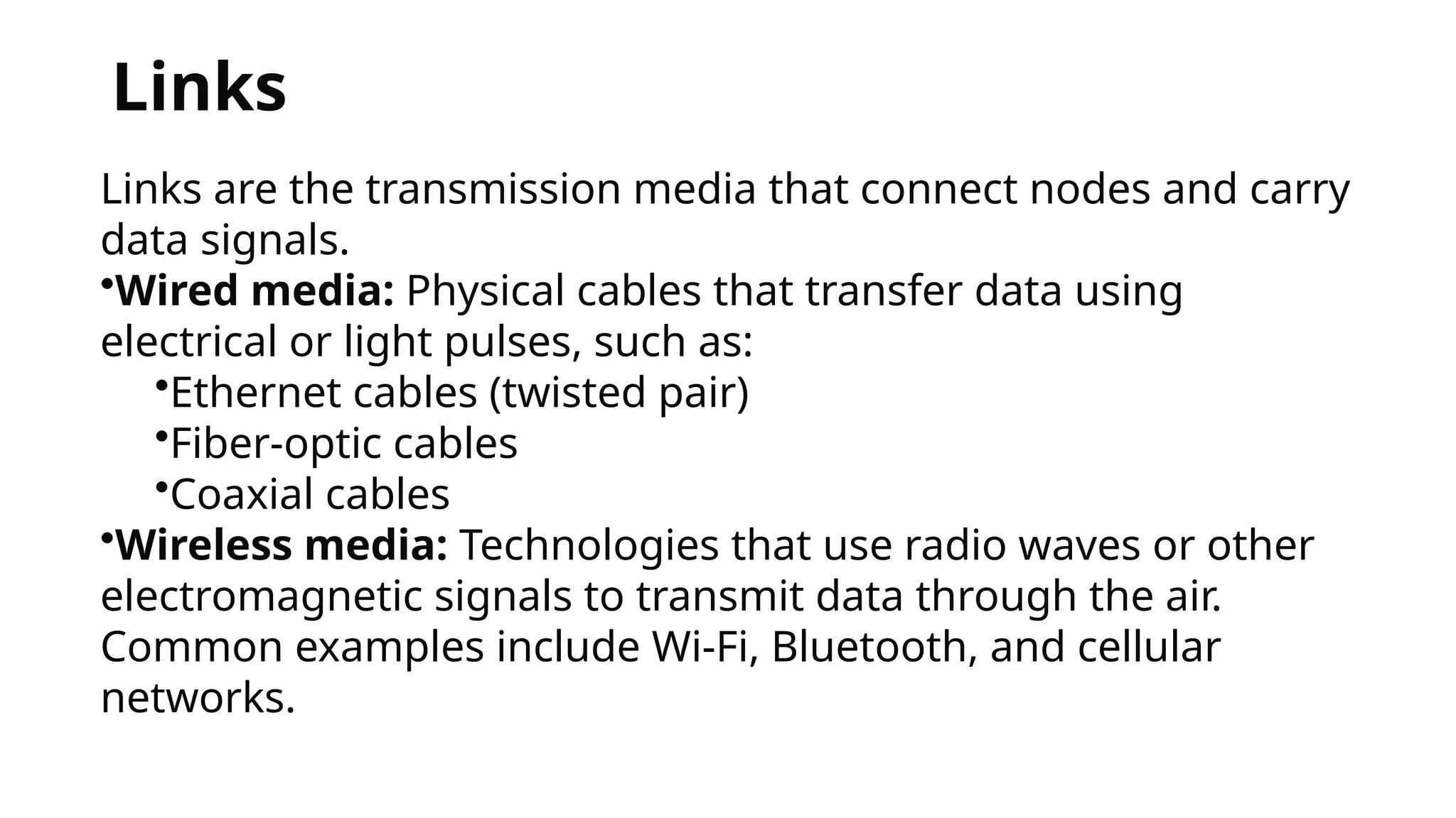 Links
Links are the transmission media that connect nodes and carry
data signals.
•Wired media: Physical cables that transfer data using
electrical or light pulses, such as:
•Ethernet cables (twisted pair)
•Fiber-optic cables
•Coaxial cables
•Wireless media: Technologies that use radio waves or other
electromagnetic signals to transmit data through the air.
Common examples include Wi-Fi, Bluetooth, and cellular
networks.
 