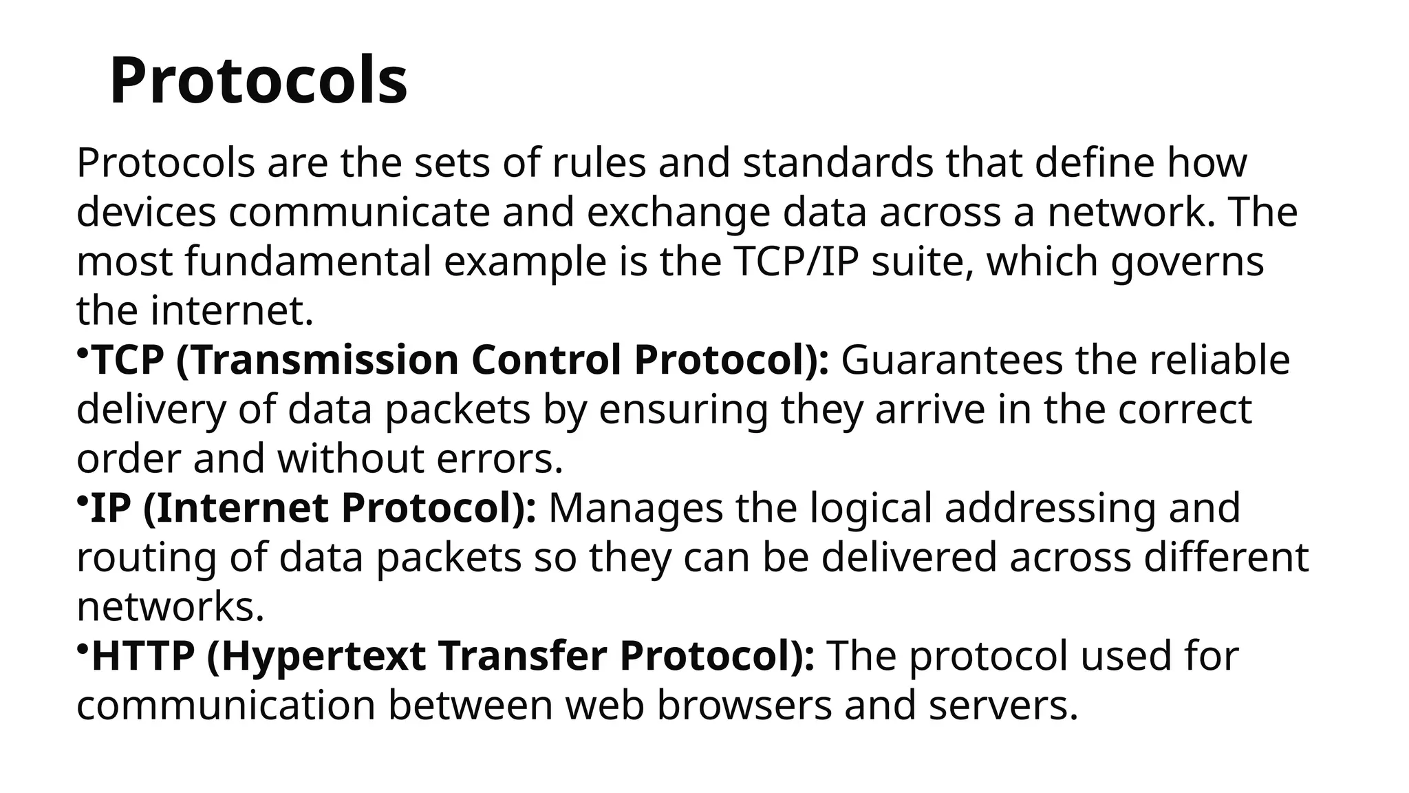 Protocols
Protocols are the sets of rules and standards that define how
devices communicate and exchange data across a network. The
most fundamental example is the TCP/IP suite, which governs
the internet.
•TCP (Transmission Control Protocol): Guarantees the reliable
delivery of data packets by ensuring they arrive in the correct
order and without errors.
•IP (Internet Protocol): Manages the logical addressing and
routing of data packets so they can be delivered across different
networks.
•HTTP (Hypertext Transfer Protocol): The protocol used for
communication between web browsers and servers.
 