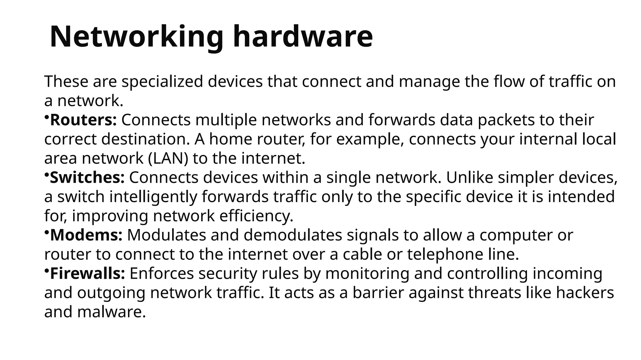 Networking hardware
These are specialized devices that connect and manage the flow of traffic on
a network.
•Routers: Connects multiple networks and forwards data packets to their
correct destination. A home router, for example, connects your internal local
area network (LAN) to the internet.
•Switches: Connects devices within a single network. Unlike simpler devices,
a switch intelligently forwards traffic only to the specific device it is intended
for, improving network efficiency.
•Modems: Modulates and demodulates signals to allow a computer or
router to connect to the internet over a cable or telephone line.
•Firewalls: Enforces security rules by monitoring and controlling incoming
and outgoing network traffic. It acts as a barrier against threats like hackers
and malware.
 