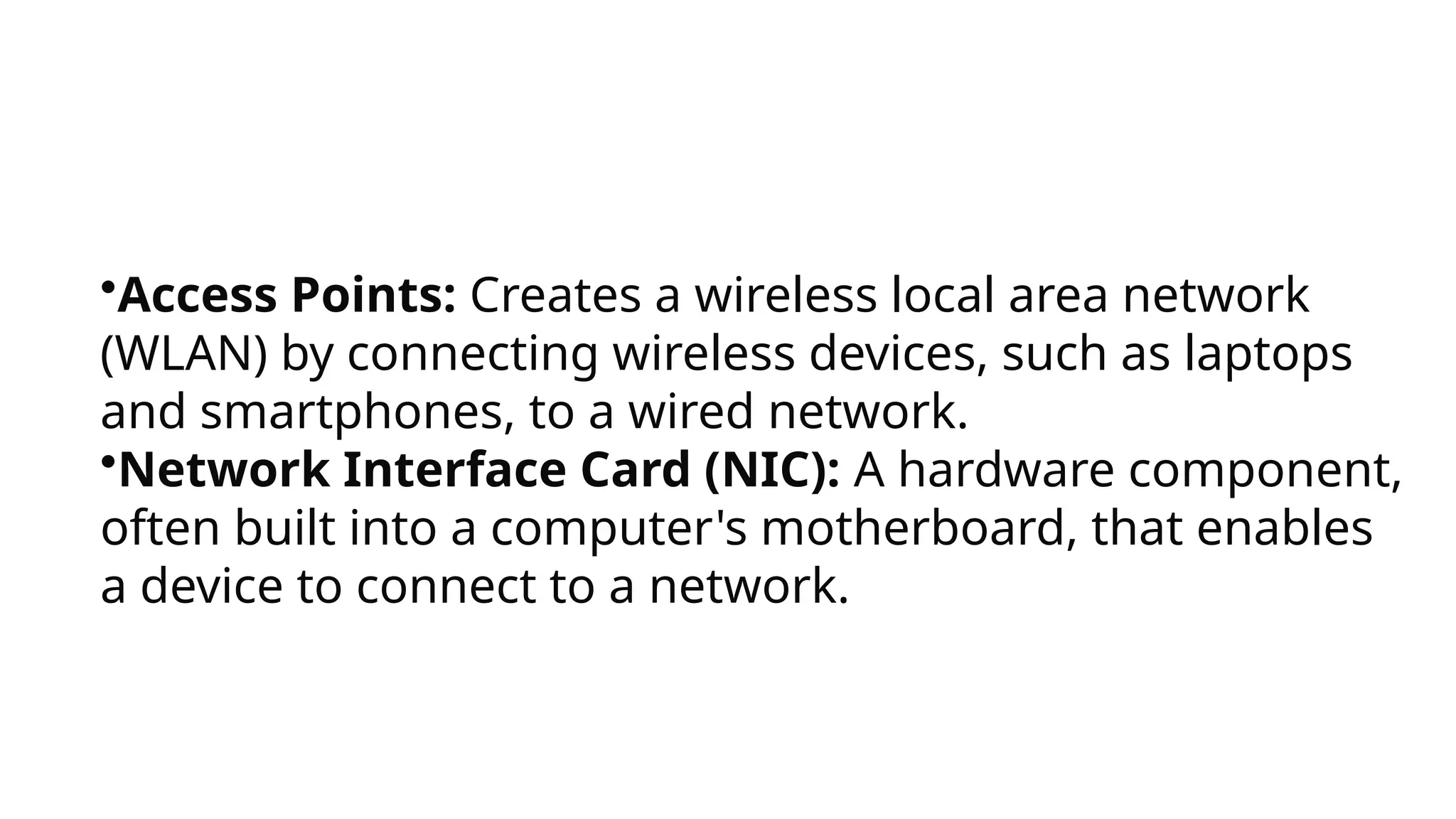 •Access Points: Creates a wireless local area network
(WLAN) by connecting wireless devices, such as laptops
and smartphones, to a wired network.
•Network Interface Card (NIC): A hardware component,
often built into a computer's motherboard, that enables
a device to connect to a network.
 