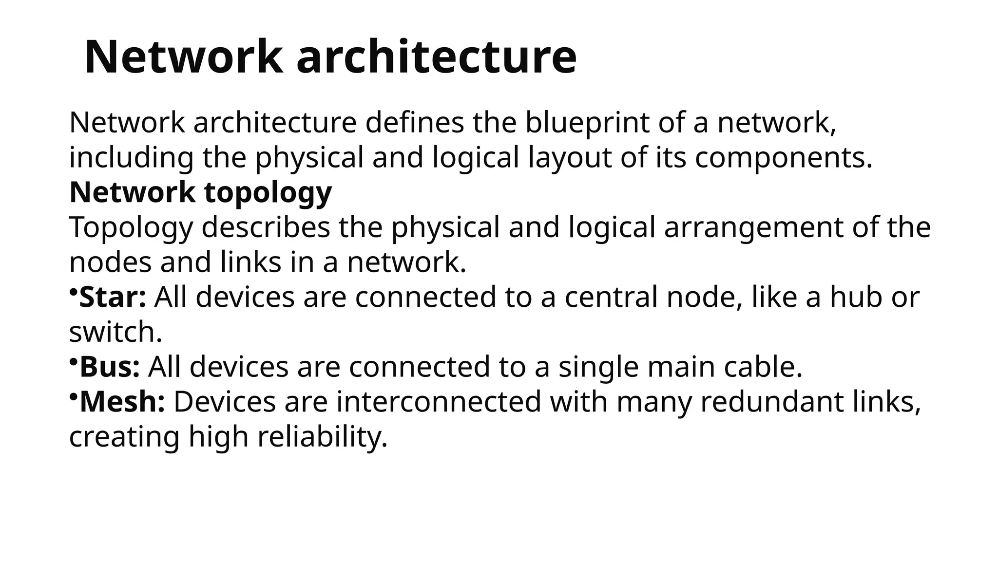 Network architecture
Network architecture defines the blueprint of a network,
including the physical and logical layout of its components.
Network topology
Topology describes the physical and logical arrangement of the
nodes and links in a network.
•Star: All devices are connected to a central node, like a hub or
switch.
•Bus: All devices are connected to a single main cable.
•Mesh: Devices are interconnected with many redundant links,
creating high reliability.
 