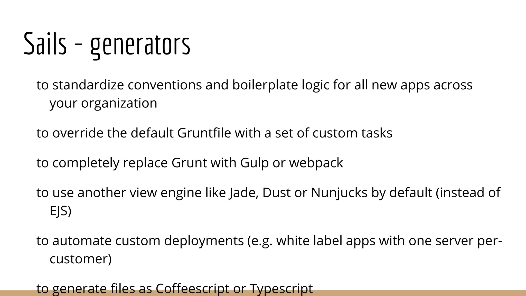 Sails - generators
to standardize conventions and boilerplate logic for all new apps across
your organization
to override the default Gruntfile with a set of custom tasks
to completely replace Grunt with Gulp or webpack
to use another view engine like Jade, Dust or Nunjucks by default (instead of
EJS)
to automate custom deployments (e.g. white label apps with one server per-
customer)
to generate files as Coffeescript or Typescript
 