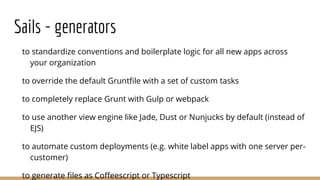 Sails - generators
to standardize conventions and boilerplate logic for all new apps across
your organization
to override the default Gruntfile with a set of custom tasks
to completely replace Grunt with Gulp or webpack
to use another view engine like Jade, Dust or Nunjucks by default (instead of
EJS)
to automate custom deployments (e.g. white label apps with one server per-
customer)
to generate files as Coffeescript or Typescript
 