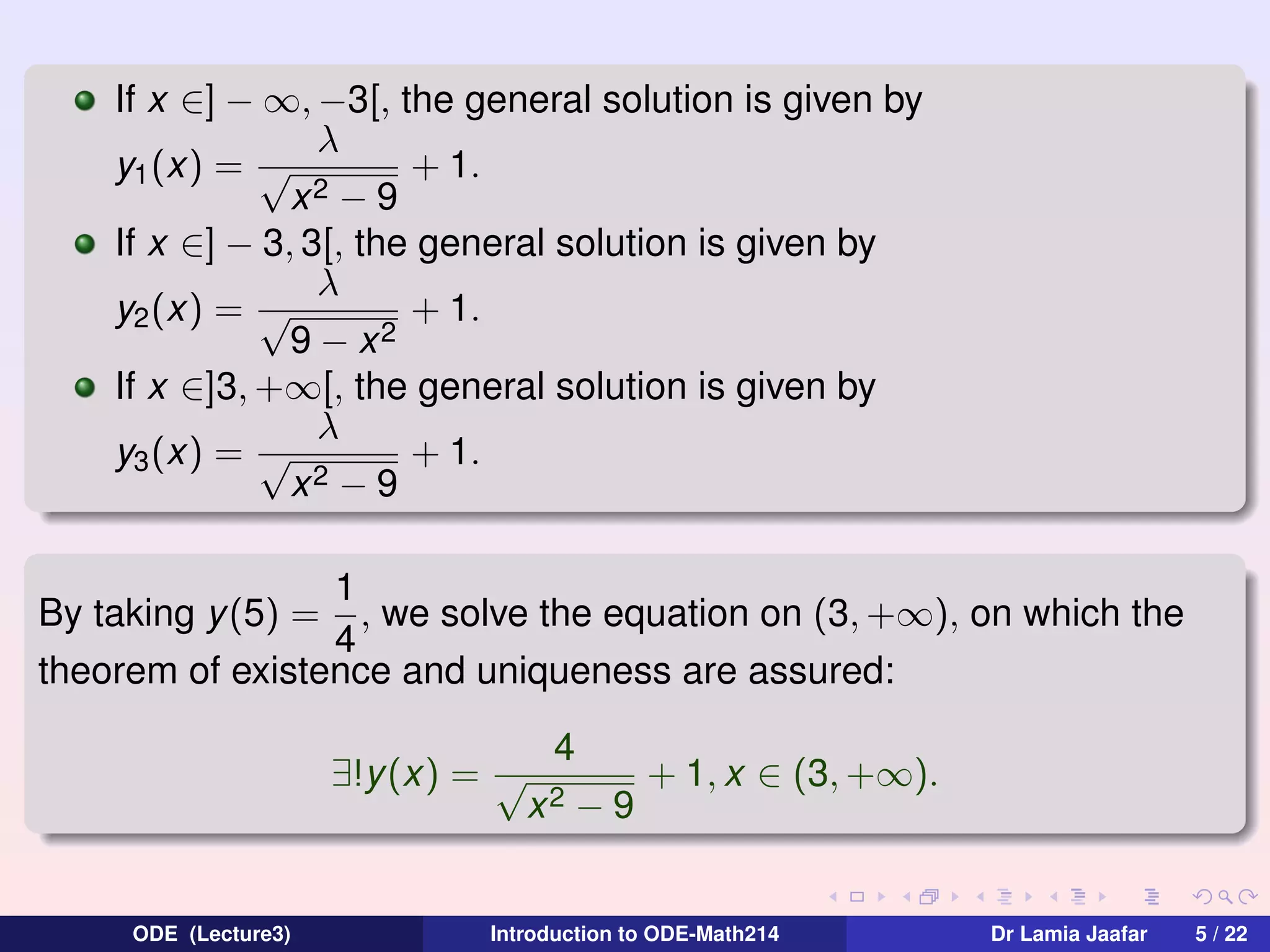 If x ∈] − ∞, −3[, the general solution is given by
λ
y1 (x) = √
+ 1.
x2 − 9
If x ∈] − 3, 3[, the general solution is given by
λ
+ 1.
y2 (x) = √
9 − x2
If x ∈]3, +∞[, the general solution is given by
λ
+ 1.
y3 (x) = √
2−9
x
1
, we solve the equation on (3, +∞), on which the
4
theorem of existence and uniqueness are assured:
By taking y (5) =

∃!y(x) = √

ODE (Lecture3)

4
x2

−9

+ 1, x ∈ (3, +∞).

Introduction to ODE-Math214

Dr Lamia Jaafar

5 / 22

 