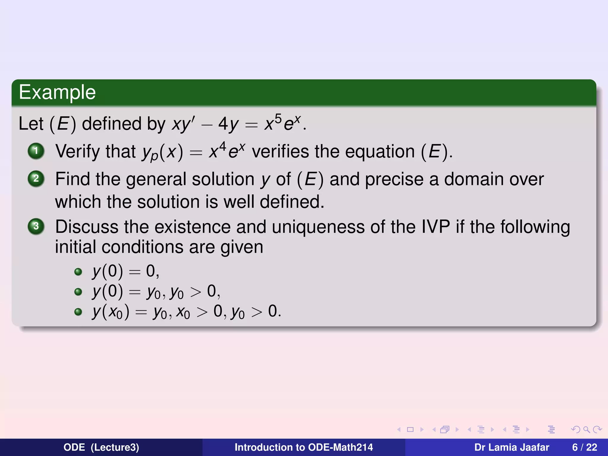 Example
Let (E) deﬁned by xy − 4y = x 5 ex .
1
2

3

Verify that yp (x) = x 4 ex veriﬁes the equation (E).
Find the general solution y of (E) and precise a domain over
which the solution is well deﬁned.
Discuss the existence and uniqueness of the IVP if the following
initial conditions are given
y(0) = 0,
y(0) = y0 , y0 > 0,
y(x0 ) = y0 , x0 > 0, y0 > 0.

ODE (Lecture3)

Introduction to ODE-Math214

Dr Lamia Jaafar

6 / 22

 