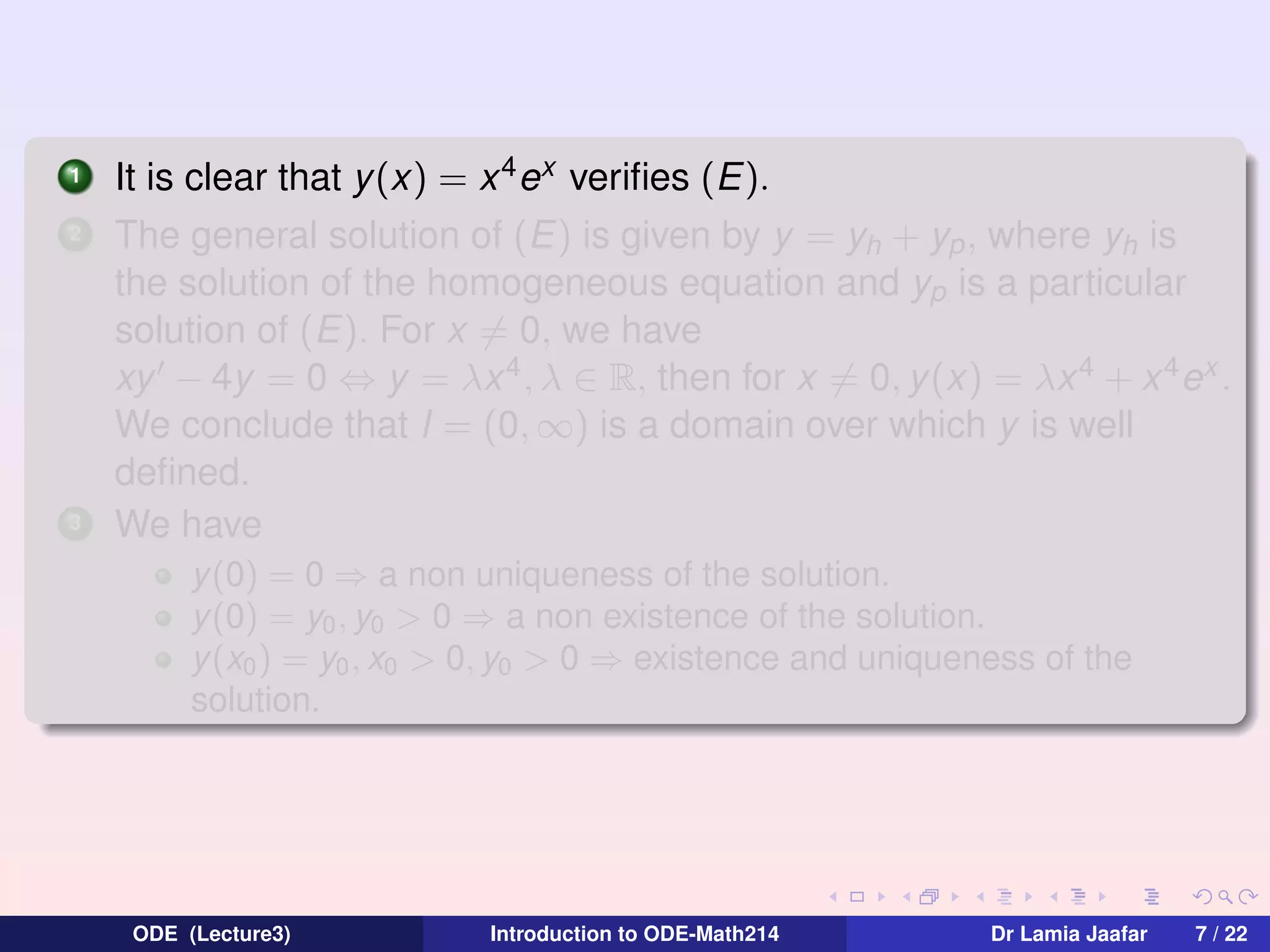 1
2

3

It is clear that y (x) = x 4 ex veriﬁes (E).
The general solution of (E) is given by y = yh + yp , where yh is
the solution of the homogeneous equation and yp is a particular
solution of (E). For x = 0, we have
xy − 4y = 0 ⇔ y = λx 4 , λ ∈ R, then for x = 0, y(x) = λx 4 + x 4 ex .
We conclude that I = (0, ∞) is a domain over which y is well
deﬁned.
We have
y(0) = 0 ⇒ a non uniqueness of the solution.
y(0) = y0 , y0 > 0 ⇒ a non existence of the solution.
y(x0 ) = y0 , x0 > 0, y0 > 0 ⇒ existence and uniqueness of the
solution.

ODE (Lecture3)

Introduction to ODE-Math214

Dr Lamia Jaafar

7 / 22

 