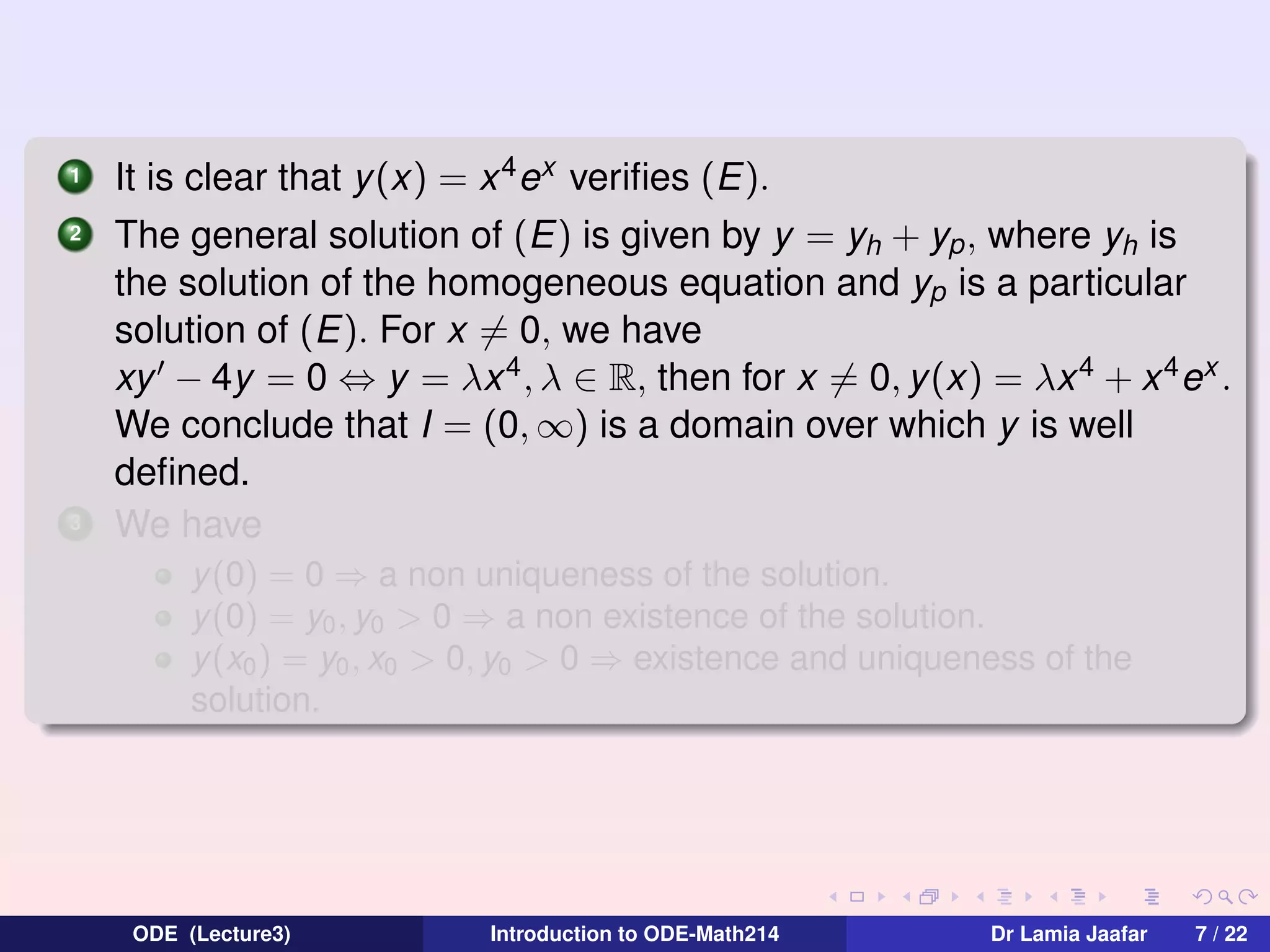 1
2

3

It is clear that y (x) = x 4 ex veriﬁes (E).
The general solution of (E) is given by y = yh + yp , where yh is
the solution of the homogeneous equation and yp is a particular
solution of (E). For x = 0, we have
xy − 4y = 0 ⇔ y = λx 4 , λ ∈ R, then for x = 0, y(x) = λx 4 + x 4 ex .
We conclude that I = (0, ∞) is a domain over which y is well
deﬁned.
We have
y(0) = 0 ⇒ a non uniqueness of the solution.
y(0) = y0 , y0 > 0 ⇒ a non existence of the solution.
y(x0 ) = y0 , x0 > 0, y0 > 0 ⇒ existence and uniqueness of the
solution.

ODE (Lecture3)

Introduction to ODE-Math214

Dr Lamia Jaafar

7 / 22

 