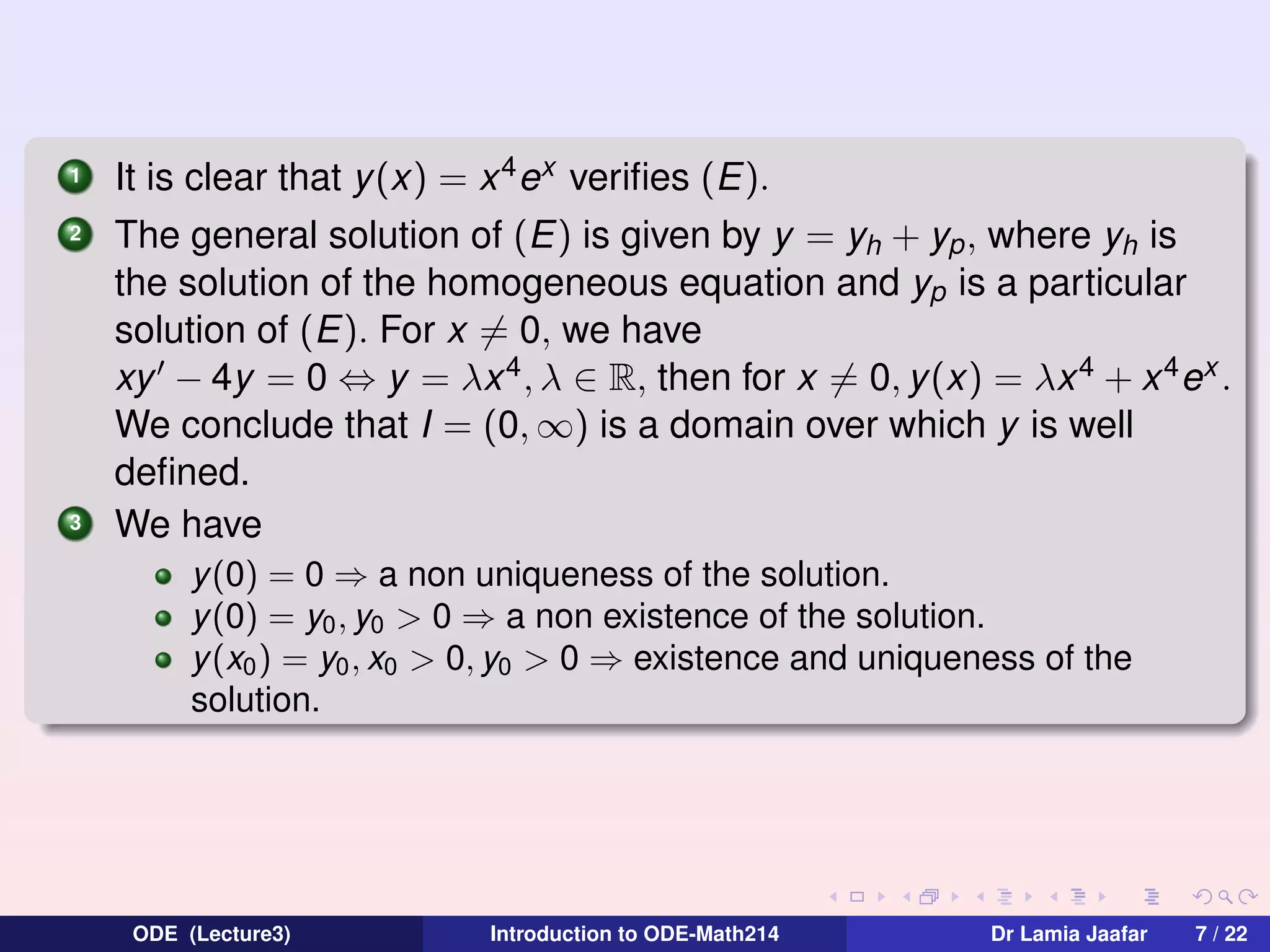 1
2

3

It is clear that y (x) = x 4 ex veriﬁes (E).
The general solution of (E) is given by y = yh + yp , where yh is
the solution of the homogeneous equation and yp is a particular
solution of (E). For x = 0, we have
xy − 4y = 0 ⇔ y = λx 4 , λ ∈ R, then for x = 0, y(x) = λx 4 + x 4 ex .
We conclude that I = (0, ∞) is a domain over which y is well
deﬁned.
We have
y(0) = 0 ⇒ a non uniqueness of the solution.
y(0) = y0 , y0 > 0 ⇒ a non existence of the solution.
y(x0 ) = y0 , x0 > 0, y0 > 0 ⇒ existence and uniqueness of the
solution.

ODE (Lecture3)

Introduction to ODE-Math214

Dr Lamia Jaafar

7 / 22

 