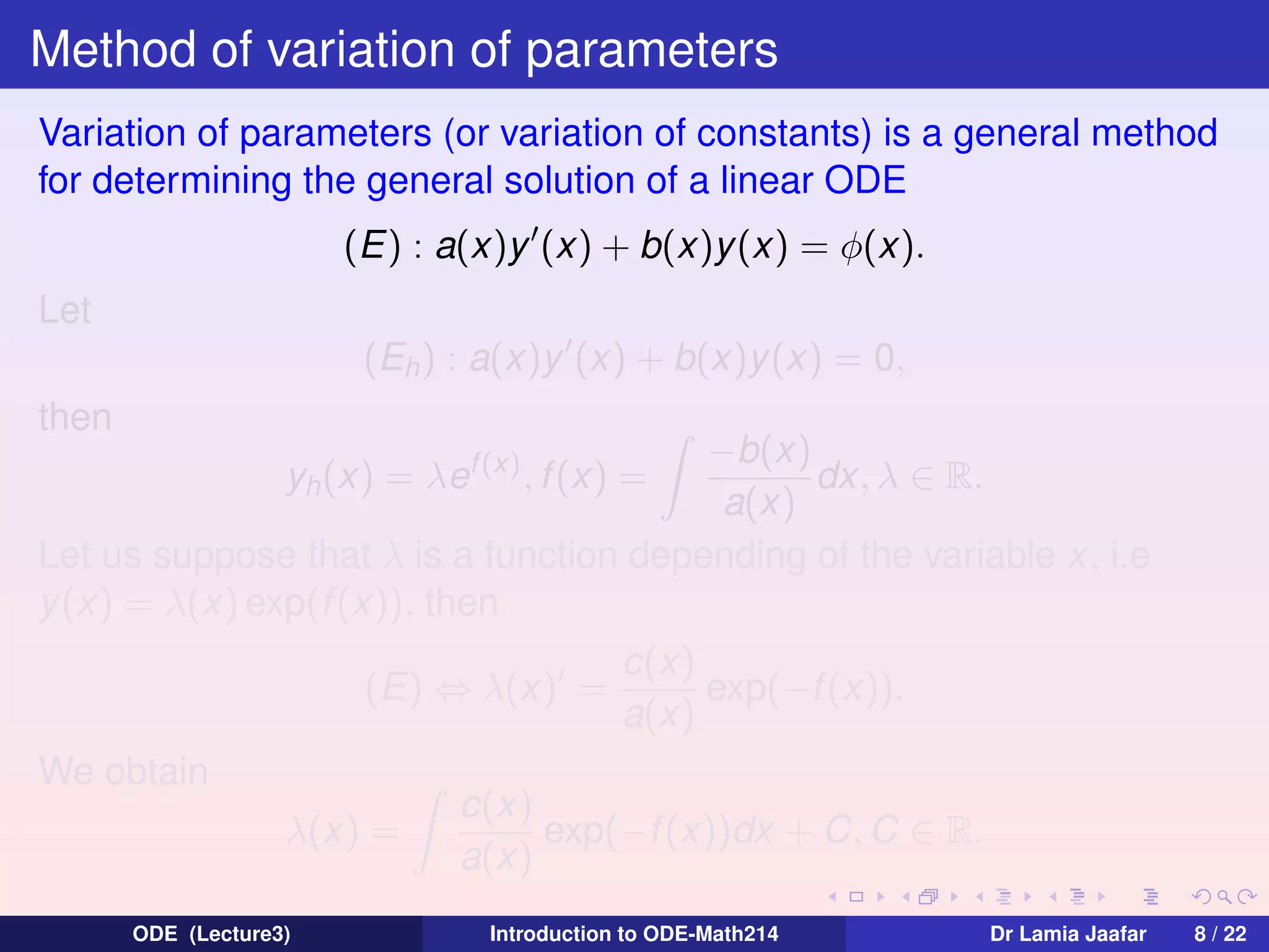 Method of variation of parameters
Variation of parameters (or variation of constants) is a general method
for determining the general solution of a linear ODE
(E) : a(x)y (x) + b(x)y (x) = φ(x).
Let
(Eh ) : a(x)y (x) + b(x)y (x) = 0,
then

−b(x)
dx, λ ∈ R.
a(x)
Let us suppose that λ is a function depending of the variable x, i.e
y (x) = λ(x) exp(f (x)), then
yh (x) = λef (x) , f (x) =

(E) ⇔ λ(x) =
We obtain
λ(x) =
ODE (Lecture3)

c(x)
exp(−f (x)).
a(x)

c(x)
exp(−f (x))dx + C, C ∈ R.
a(x)
Introduction to ODE-Math214

Dr Lamia Jaafar

8 / 22

 