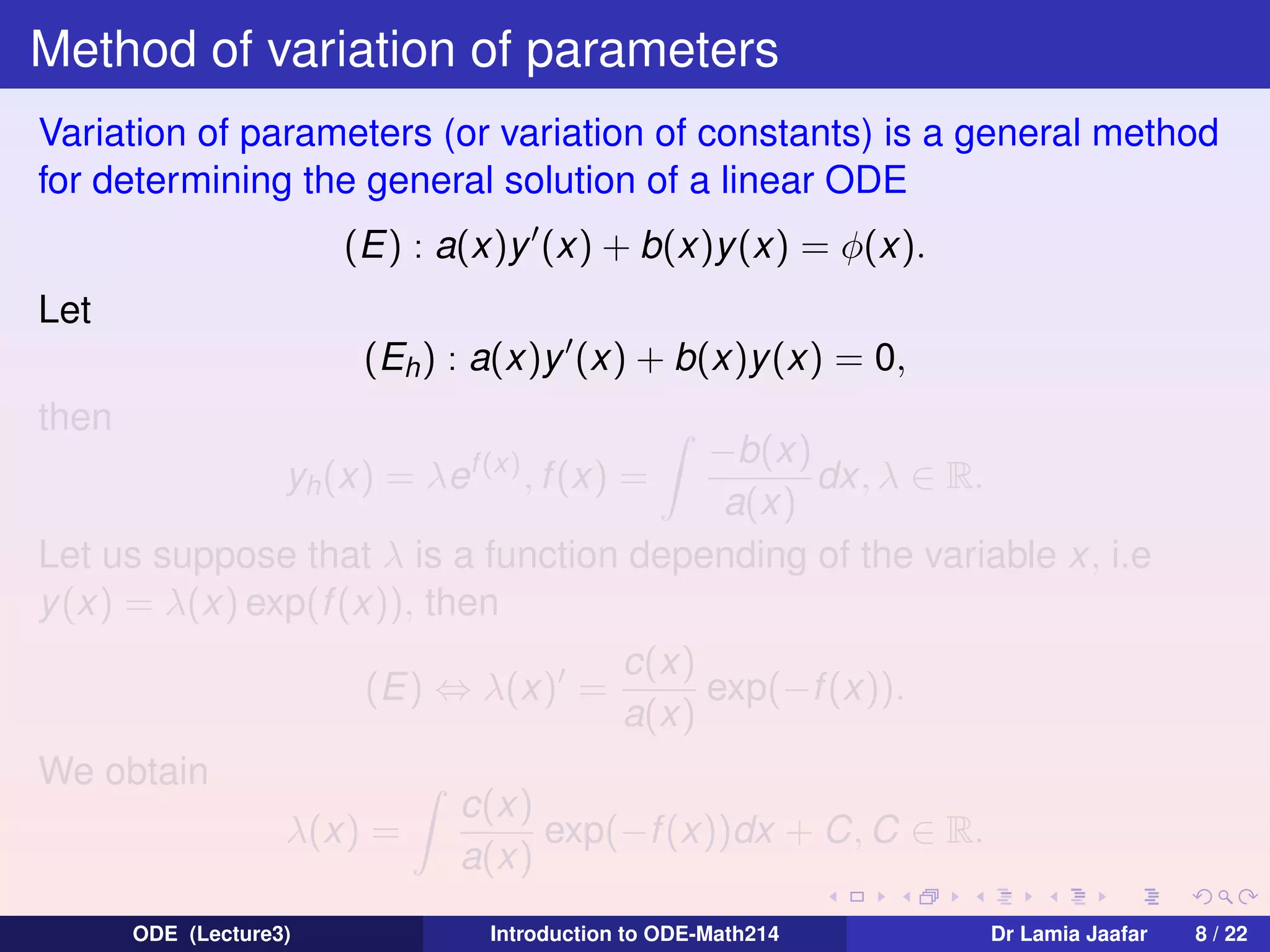 Method of variation of parameters
Variation of parameters (or variation of constants) is a general method
for determining the general solution of a linear ODE
(E) : a(x)y (x) + b(x)y (x) = φ(x).
Let
(Eh ) : a(x)y (x) + b(x)y(x) = 0,
then

−b(x)
dx, λ ∈ R.
a(x)
Let us suppose that λ is a function depending of the variable x, i.e
y (x) = λ(x) exp(f (x)), then
yh (x) = λef (x) , f (x) =

(E) ⇔ λ(x) =
We obtain
λ(x) =
ODE (Lecture3)

c(x)
exp(−f (x)).
a(x)

c(x)
exp(−f (x))dx + C, C ∈ R.
a(x)
Introduction to ODE-Math214

Dr Lamia Jaafar

8 / 22

 