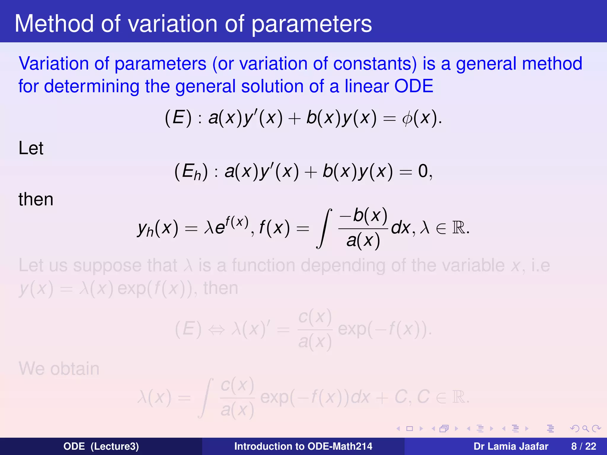Method of variation of parameters
Variation of parameters (or variation of constants) is a general method
for determining the general solution of a linear ODE
(E) : a(x)y (x) + b(x)y (x) = φ(x).
Let
(Eh ) : a(x)y (x) + b(x)y(x) = 0,
then

−b(x)
dx, λ ∈ R.
a(x)
Let us suppose that λ is a function depending of the variable x, i.e
y (x) = λ(x) exp(f (x)), then
yh (x) = λef (x) , f (x) =

(E) ⇔ λ(x) =
We obtain
λ(x) =
ODE (Lecture3)

c(x)
exp(−f (x)).
a(x)

c(x)
exp(−f (x))dx + C, C ∈ R.
a(x)
Introduction to ODE-Math214

Dr Lamia Jaafar

8 / 22

 