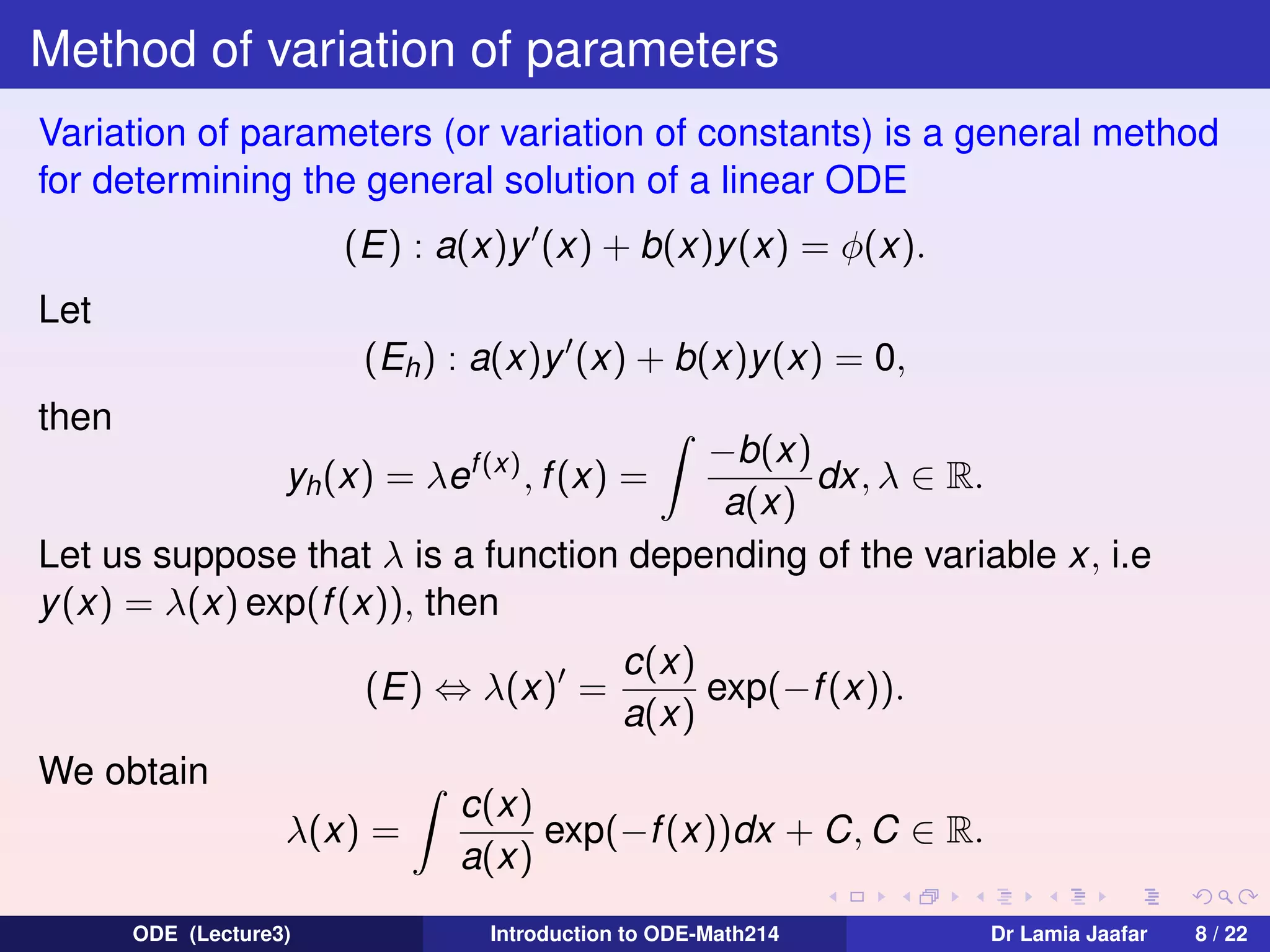 Method of variation of parameters
Variation of parameters (or variation of constants) is a general method
for determining the general solution of a linear ODE
(E) : a(x)y (x) + b(x)y (x) = φ(x).
Let
(Eh ) : a(x)y (x) + b(x)y(x) = 0,
then

−b(x)
dx, λ ∈ R.
a(x)
Let us suppose that λ is a function depending of the variable x, i.e
y (x) = λ(x) exp(f (x)), then
yh (x) = λef (x) , f (x) =

(E) ⇔ λ(x) =
We obtain
λ(x) =
ODE (Lecture3)

c(x)
exp(−f (x)).
a(x)

c(x)
exp(−f (x))dx + C, C ∈ R.
a(x)
Introduction to ODE-Math214

Dr Lamia Jaafar

8 / 22

 