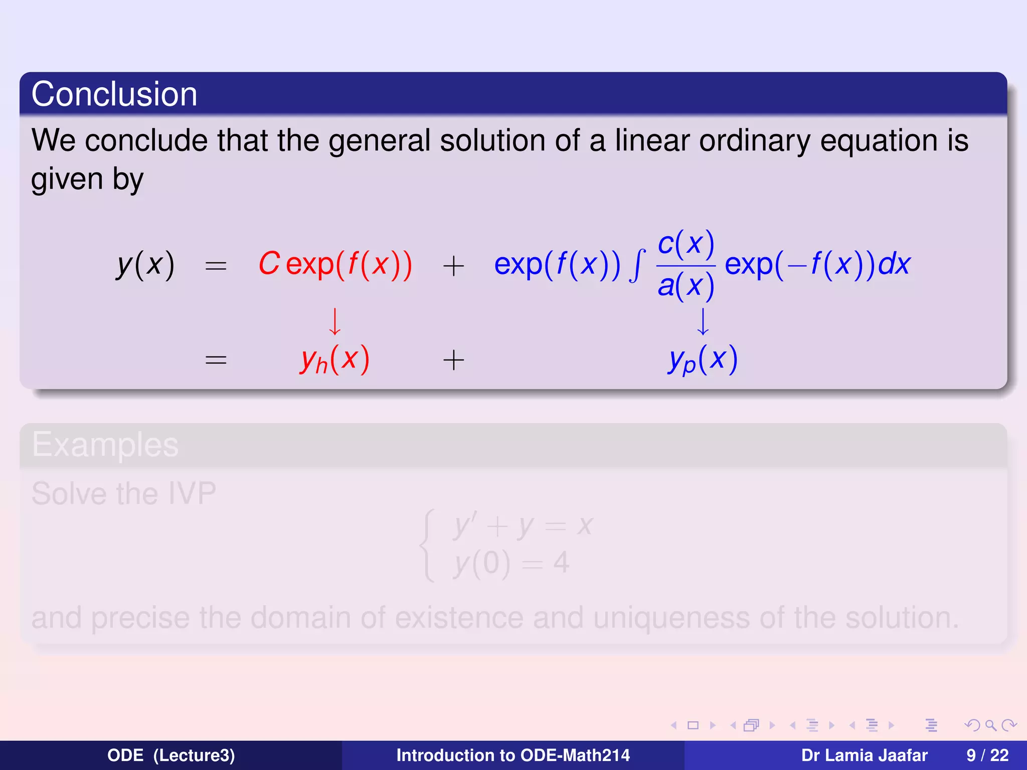 Conclusion
We conclude that the general solution of a linear ordinary equation is
given by
y(x) = C exp(f (x)) + exp(f (x))
=

↓
yh (x)

+

c(x)
exp(−f (x))dx
a(x)
↓
yp (x)

Examples
Solve the IVP
y +y =x
y (0) = 4
and precise the domain of existence and uniqueness of the solution.

ODE (Lecture3)

Introduction to ODE-Math214

Dr Lamia Jaafar

9 / 22

 