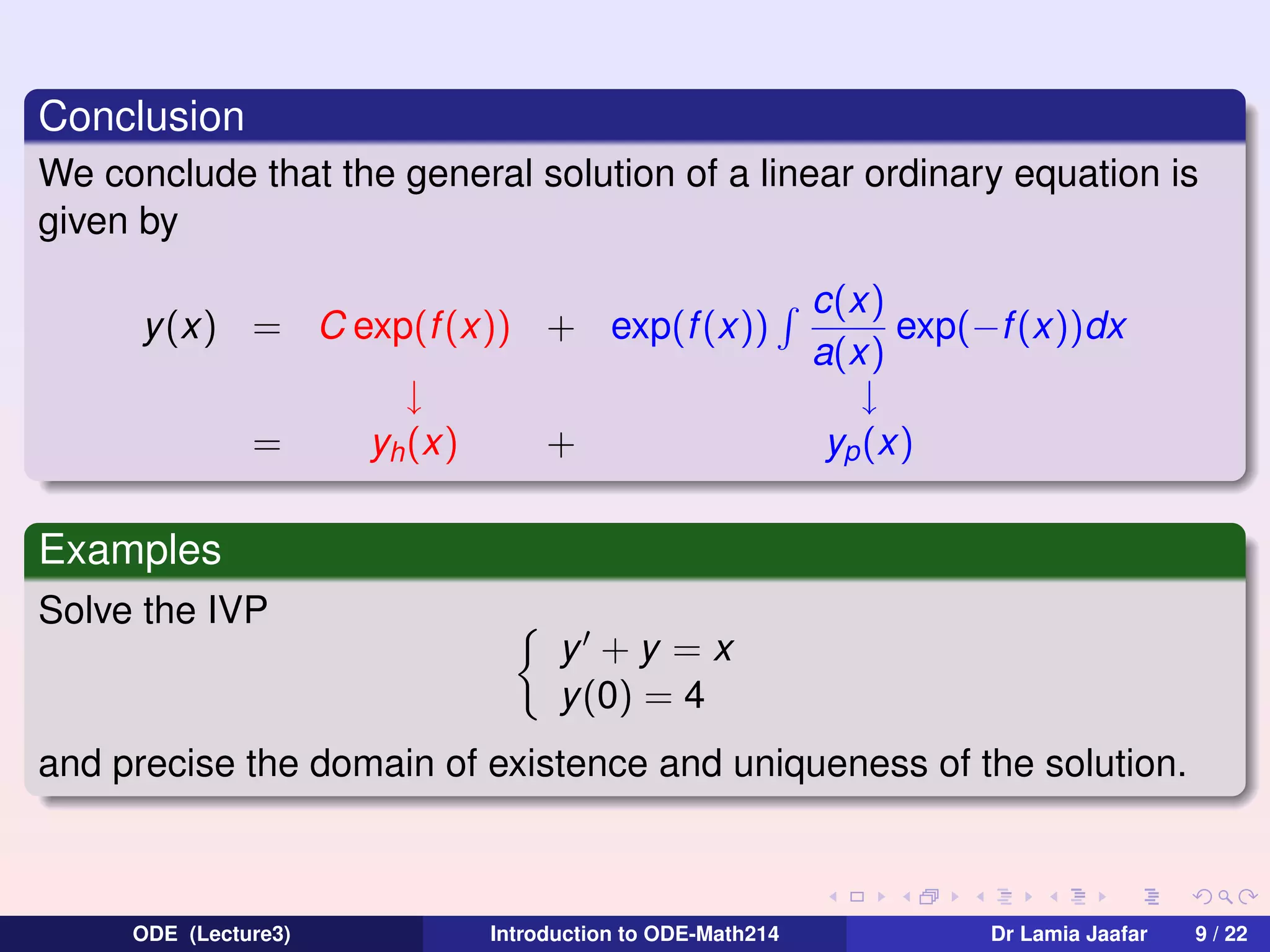 Conclusion
We conclude that the general solution of a linear ordinary equation is
given by
y(x) = C exp(f (x)) + exp(f (x))
=

↓
yh (x)

+

c(x)
exp(−f (x))dx
a(x)
↓
yp (x)

Examples
Solve the IVP
y +y =x
y (0) = 4
and precise the domain of existence and uniqueness of the solution.

ODE (Lecture3)

Introduction to ODE-Math214

Dr Lamia Jaafar

9 / 22

 