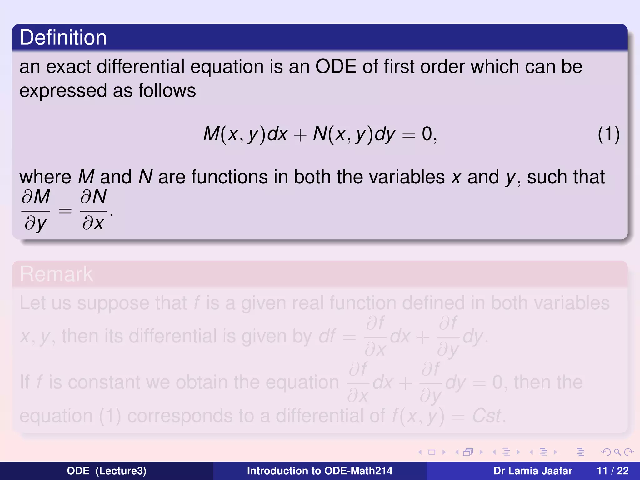 Deﬁnition
an exact differential equation is an ODE of ﬁrst order which can be
expressed as follows
M(x, y)dx + N(x, y)dy = 0,

(1)

where M and N are functions in both the variables x and y, such that
∂M
∂N
=
.
∂y
∂x

Remark
Let us suppose that f is a given real function deﬁned in both variables
∂f
∂f
x, y , then its differential is given by df =
dx +
dy .
∂x
∂y
∂f
∂f
If f is constant we obtain the equation
dx +
dy = 0, then the
∂x
∂y
equation (1) corresponds to a differential of f (x, y) = Cst.
ODE (Lecture3)

Introduction to ODE-Math214

Dr Lamia Jaafar

11 / 22

 