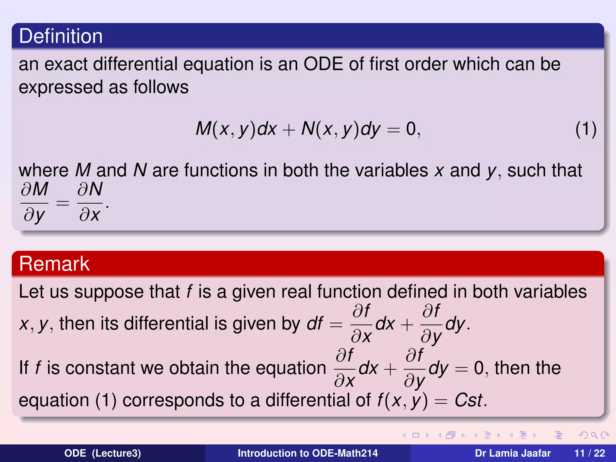 Deﬁnition
an exact differential equation is an ODE of ﬁrst order which can be
expressed as follows
M(x, y)dx + N(x, y)dy = 0,

(1)

where M and N are functions in both the variables x and y, such that
∂M
∂N
=
.
∂y
∂x

Remark
Let us suppose that f is a given real function deﬁned in both variables
∂f
∂f
x, y , then its differential is given by df =
dx +
dy .
∂x
∂y
∂f
∂f
If f is constant we obtain the equation
dx +
dy = 0, then the
∂x
∂y
equation (1) corresponds to a differential of f (x, y) = Cst.
ODE (Lecture3)

Introduction to ODE-Math214

Dr Lamia Jaafar

11 / 22

 