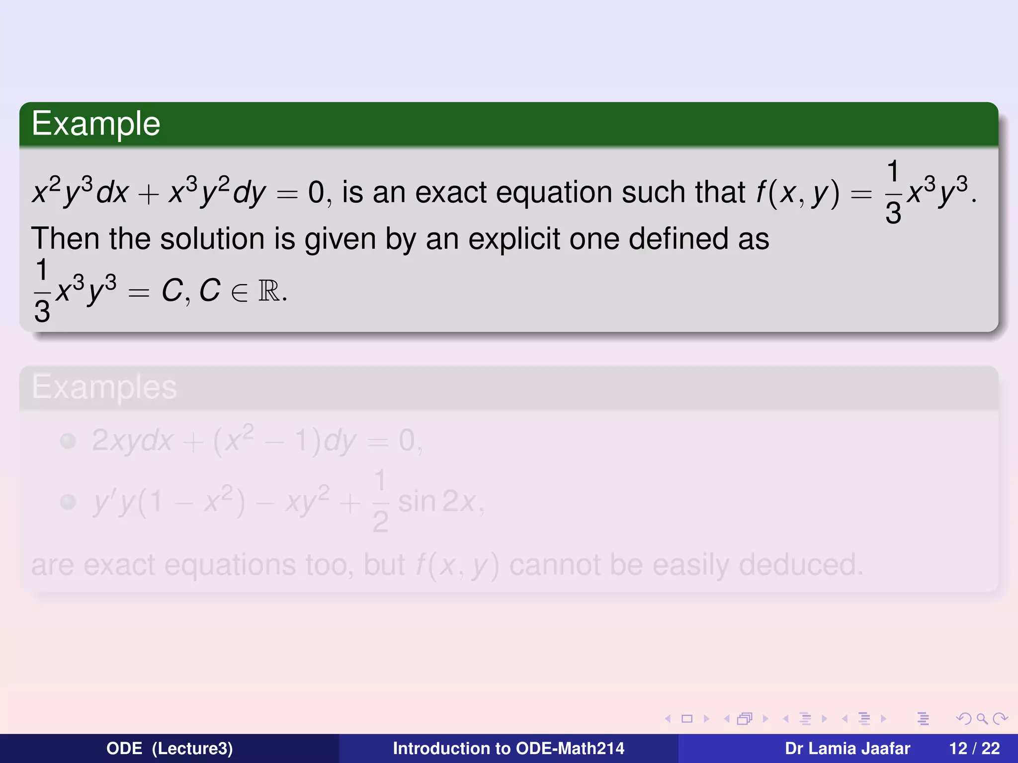 Example
x 2 y 3 dx + x 3 y 2 dy = 0, is an exact equation such that f (x, y) =
Then the solution is given by an explicit one deﬁned as
1 3 3
x y = C, C ∈ R.
3

1 3 3
x y .
3

Examples
2xydx + (x 2 − 1)dy = 0,
1
y y(1 − x 2 ) − xy 2 + sin 2x,
2
are exact equations too, but f (x, y) cannot be easily deduced.

ODE (Lecture3)

Introduction to ODE-Math214

Dr Lamia Jaafar

12 / 22

 