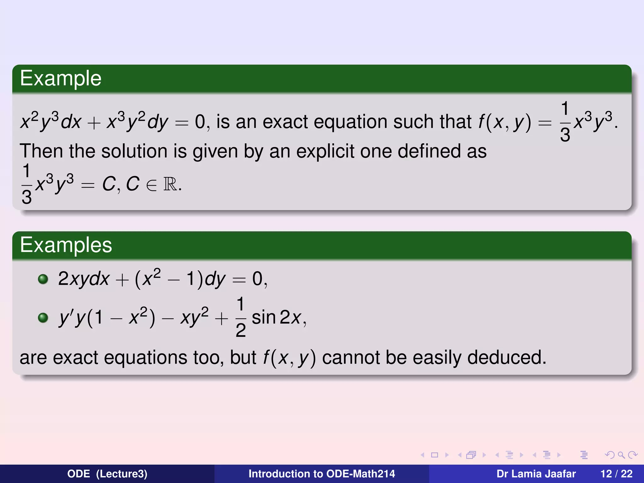 Example
x 2 y 3 dx + x 3 y 2 dy = 0, is an exact equation such that f (x, y) =
Then the solution is given by an explicit one deﬁned as
1 3 3
x y = C, C ∈ R.
3

1 3 3
x y .
3

Examples
2xydx + (x 2 − 1)dy = 0,
1
y y(1 − x 2 ) − xy 2 + sin 2x,
2
are exact equations too, but f (x, y) cannot be easily deduced.

ODE (Lecture3)

Introduction to ODE-Math214

Dr Lamia Jaafar

12 / 22

 