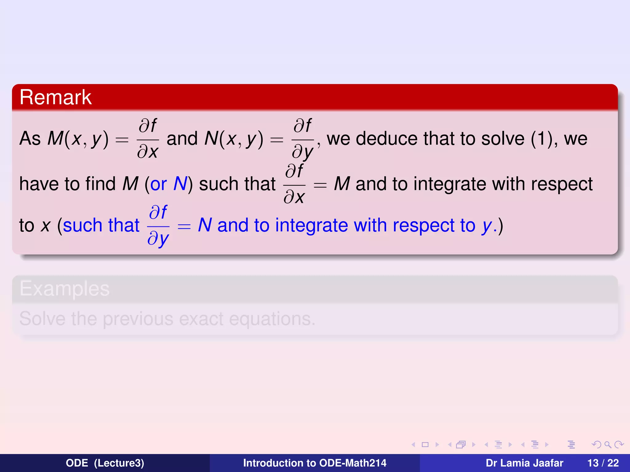 Remark
∂f
∂f
and N(x, y ) =
, we deduce that to solve (1), we
∂x
∂y
∂f
= M and to integrate with respect
have to ﬁnd M (or N) such that
∂x
∂f
to x (such that
= N and to integrate with respect to y .)
∂y
As M(x, y ) =

Examples
Solve the previous exact equations.

ODE (Lecture3)

Introduction to ODE-Math214

Dr Lamia Jaafar

13 / 22

 
