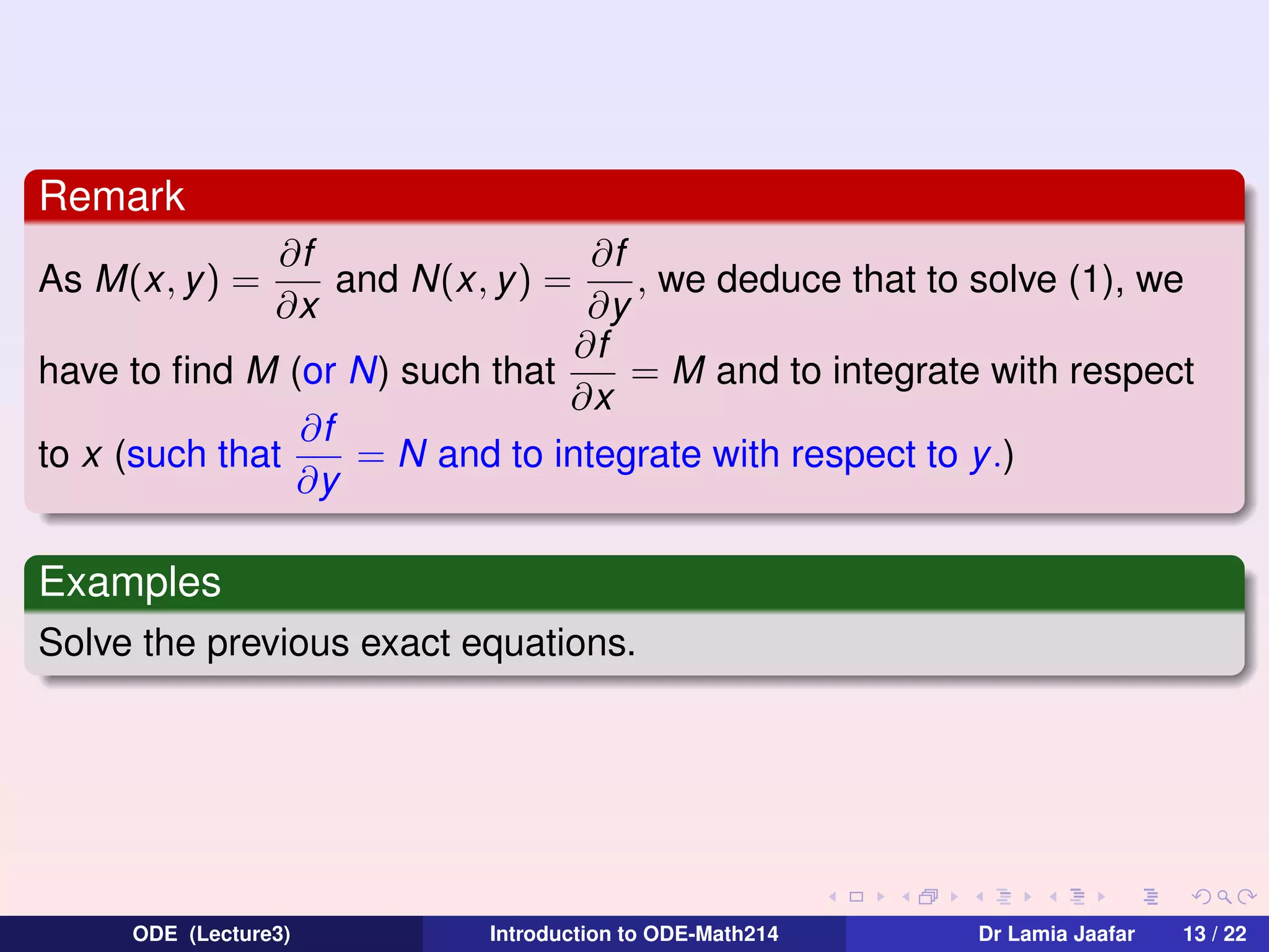 Remark
∂f
∂f
and N(x, y ) =
, we deduce that to solve (1), we
∂x
∂y
∂f
= M and to integrate with respect
have to ﬁnd M (or N) such that
∂x
∂f
to x (such that
= N and to integrate with respect to y .)
∂y
As M(x, y ) =

Examples
Solve the previous exact equations.

ODE (Lecture3)

Introduction to ODE-Math214

Dr Lamia Jaafar

13 / 22

 