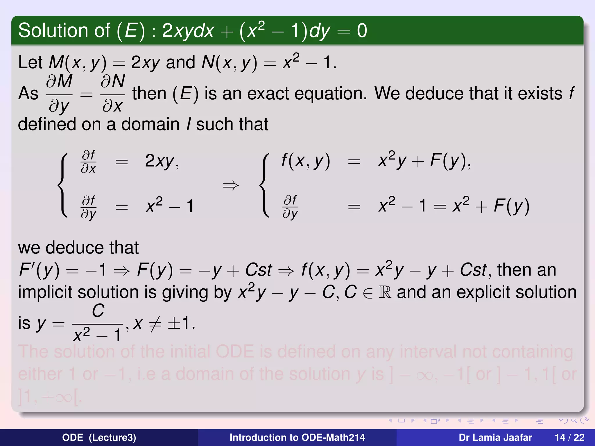 Solution of (E) : 2xydx + (x 2 − 1)dy = 0
Let M(x, y) = 2xy and N(x, y) = x 2 − 1.
∂M
∂N
As
=
then (E) is an exact equation. We deduce that it exists f
∂y
∂x
deﬁned on a domain I such that
 ∂f

2
 ∂x = 2xy,
 f (x, y) = x y + F (y),
⇒
 ∂f
 ∂f
2−1
= x 2 − 1 = x 2 + F (y )
∂y
∂y = x
we deduce that
F (y) = −1 ⇒ F (y ) = −y + Cst ⇒ f (x, y) = x 2 y − y + Cst, then an
implicit solution is giving by x 2 y − y − C, C ∈ R and an explicit solution
C
is y = 2
, x = ±1.
x −1
The solution of the initial ODE is deﬁned on any interval not containing
either 1 or −1, i.e a domain of the solution y is ] − ∞, −1[ or ] − 1, 1[ or
]1, +∞[.
ODE (Lecture3)

Introduction to ODE-Math214

Dr Lamia Jaafar

14 / 22

 