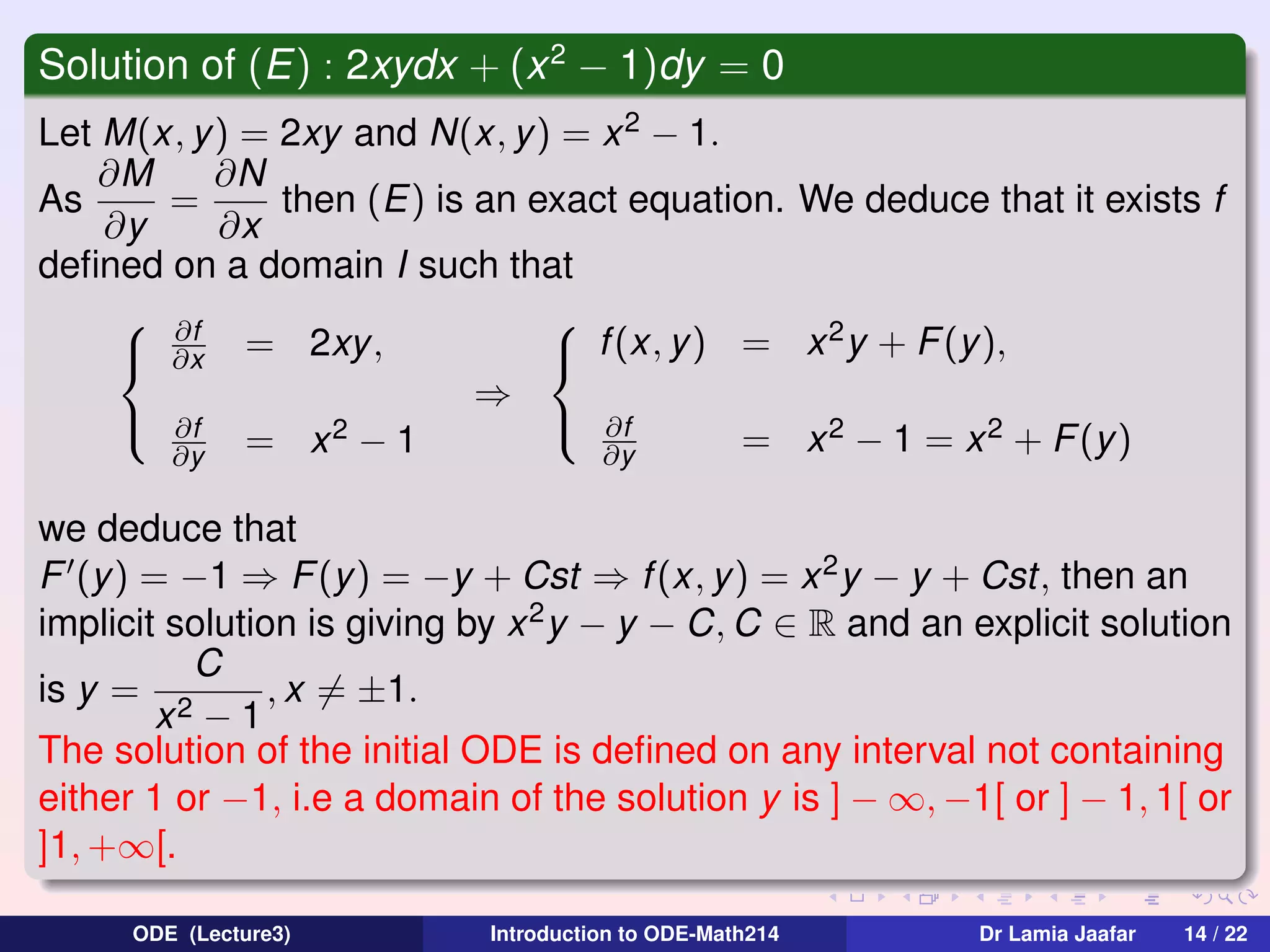 Solution of (E) : 2xydx + (x 2 − 1)dy = 0
Let M(x, y) = 2xy and N(x, y) = x 2 − 1.
∂M
∂N
As
=
then (E) is an exact equation. We deduce that it exists f
∂y
∂x
deﬁned on a domain I such that
 ∂f

2
 ∂x = 2xy,
 f (x, y) = x y + F (y),
⇒
 ∂f
 ∂f
2−1
= x 2 − 1 = x 2 + F (y )
∂y
∂y = x
we deduce that
F (y) = −1 ⇒ F (y ) = −y + Cst ⇒ f (x, y) = x 2 y − y + Cst, then an
implicit solution is giving by x 2 y − y − C, C ∈ R and an explicit solution
C
is y = 2
, x = ±1.
x −1
The solution of the initial ODE is deﬁned on any interval not containing
either 1 or −1, i.e a domain of the solution y is ] − ∞, −1[ or ] − 1, 1[ or
]1, +∞[.
ODE (Lecture3)

Introduction to ODE-Math214

Dr Lamia Jaafar

14 / 22

 