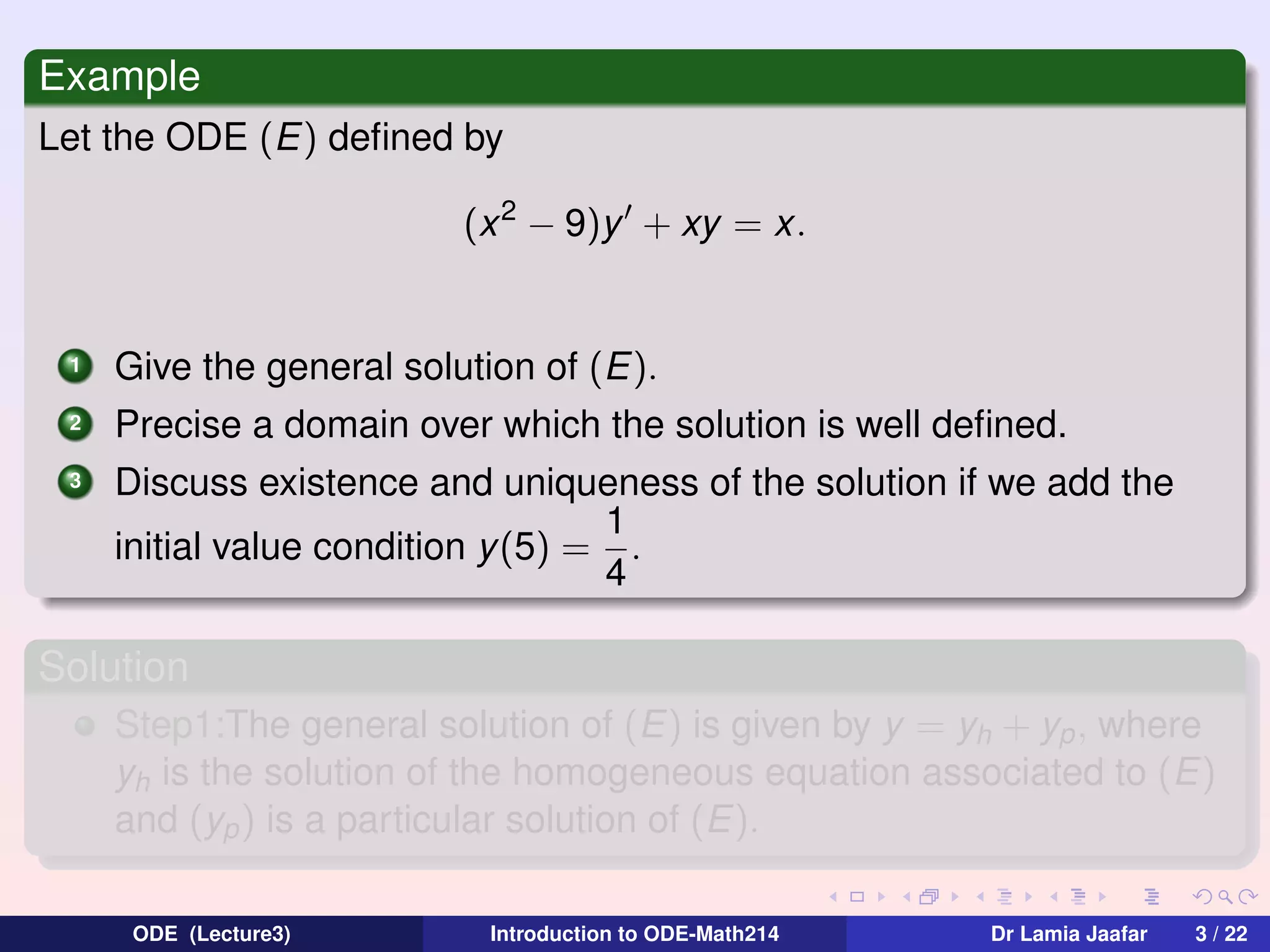 Example
Let the ODE (E) deﬁned by
(x 2 − 9)y + xy = x.

1

Give the general solution of (E).

2

Precise a domain over which the solution is well deﬁned.

3

Discuss existence and uniqueness of the solution if we add the
1
initial value condition y(5) = .
4

Solution
Step1:The general solution of (E) is given by y = yh + yp , where
yh is the solution of the homogeneous equation associated to (E)
and (yp ) is a particular solution of (E).
ODE (Lecture3)

Introduction to ODE-Math214

Dr Lamia Jaafar

3 / 22

 