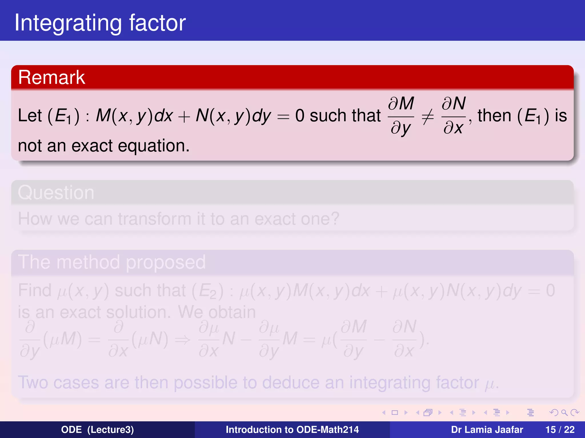 Integrating factor
Remark
Let (E1 ) : M(x, y )dx + N(x, y )dy = 0 such that

∂N
∂M
=
, then (E1 ) is
∂y
∂x

not an exact equation.

Question
How we can transform it to an exact one?

The method proposed
Find µ(x, y) such that (E2 ) : µ(x, y)M(x, y )dx + µ(x, y)N(x, y)dy = 0
is an exact solution. We obtain
∂
∂
∂µ
∂µ
∂M
∂N
(µM) =
(µN) ⇒
N−
M = µ(
−
).
∂y
∂x
∂x
∂y
∂y
∂x
Two cases are then possible to deduce an integrating factor µ.
ODE (Lecture3)

Introduction to ODE-Math214

Dr Lamia Jaafar

15 / 22

 