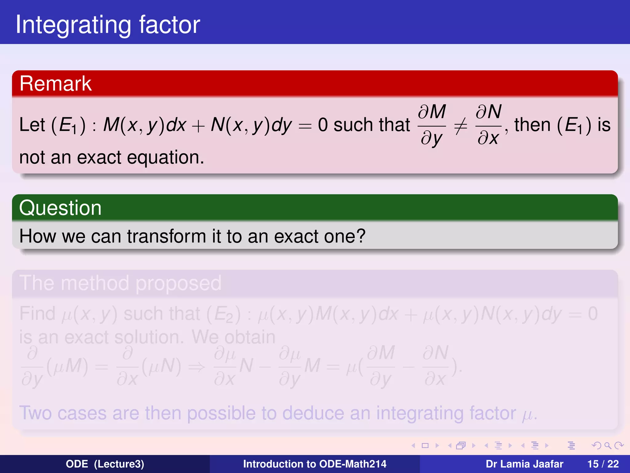 Integrating factor
Remark
Let (E1 ) : M(x, y )dx + N(x, y )dy = 0 such that

∂N
∂M
=
, then (E1 ) is
∂y
∂x

not an exact equation.

Question
How we can transform it to an exact one?

The method proposed
Find µ(x, y) such that (E2 ) : µ(x, y)M(x, y )dx + µ(x, y)N(x, y)dy = 0
is an exact solution. We obtain
∂
∂
∂µ
∂µ
∂M
∂N
(µM) =
(µN) ⇒
N−
M = µ(
−
).
∂y
∂x
∂x
∂y
∂y
∂x
Two cases are then possible to deduce an integrating factor µ.
ODE (Lecture3)

Introduction to ODE-Math214

Dr Lamia Jaafar

15 / 22

 