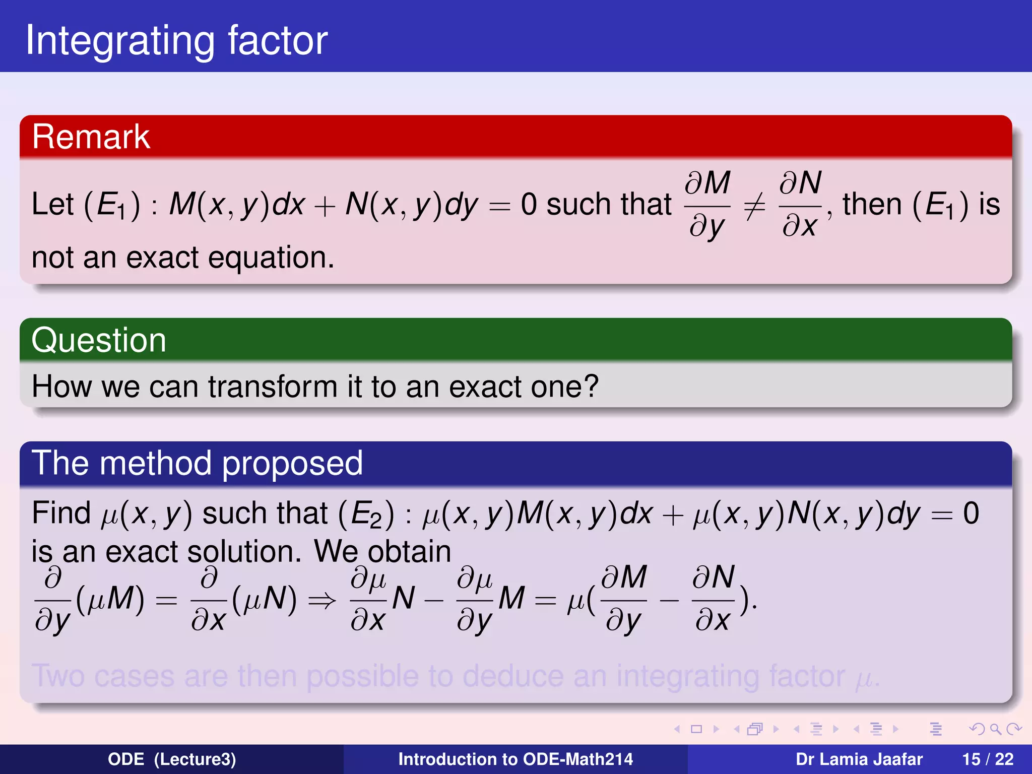 Integrating factor
Remark
Let (E1 ) : M(x, y )dx + N(x, y )dy = 0 such that

∂N
∂M
=
, then (E1 ) is
∂y
∂x

not an exact equation.

Question
How we can transform it to an exact one?

The method proposed
Find µ(x, y) such that (E2 ) : µ(x, y)M(x, y )dx + µ(x, y)N(x, y)dy = 0
is an exact solution. We obtain
∂
∂
∂µ
∂µ
∂M
∂N
(µM) =
(µN) ⇒
N−
M = µ(
−
).
∂y
∂x
∂x
∂y
∂y
∂x
Two cases are then possible to deduce an integrating factor µ.
ODE (Lecture3)

Introduction to ODE-Math214

Dr Lamia Jaafar

15 / 22

 